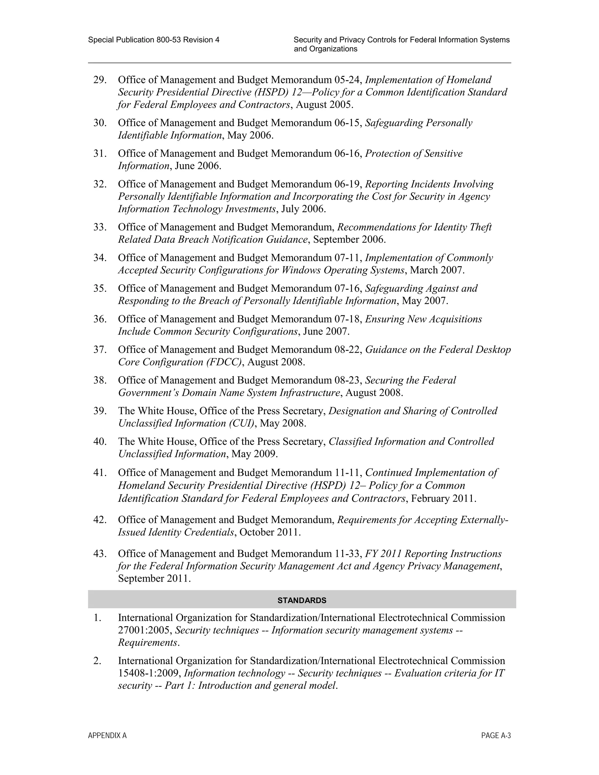 Special Publication 800-53 Revision 4 Security and Privacy Controls for Federal Information Systems
and Organizations
________________________________________________________________________________________________
29. Office of Management and Budget Memorandum 05-24, Implementation of Homeland
Security Presidential Directive (HSPD) 12—Policy for a Common Identification Standard
for Federal Employees and Contractors, August 2005.
30. Office of Management and Budget Memorandum 06-15, Safeguarding Personally
Identifiable Information, May 2006.
31. Office of Management and Budget Memorandum 06-16, Protection of Sensitive
Information, June 2006.
32. Office of Management and Budget Memorandum 06-19, Reporting Incidents Involving
Personally Identifiable Information and Incorporating the Cost for Security in Agency
Information Technology Investments, July 2006.
33. Office of Management and Budget Memorandum, Recommendations for Identity Theft
Related Data Breach Notification Guidance, September 2006.
34. Office of Management and Budget Memorandum 07-11, Implementation of Commonly
Accepted Security Configurations for Windows Operating Systems, March 2007.
35. Office of Management and Budget Memorandum 07-16, Safeguarding Against and
Responding to the Breach of Personally Identifiable Information, May 2007.
36. Office of Management and Budget Memorandum 07-18, Ensuring New Acquisitions
Include Common Security Configurations, June 2007.
37. Office of Management and Budget Memorandum 08-22, Guidance on the Federal Desktop
Core Configuration (FDCC), August 2008.
38. Office of Management and Budget Memorandum 08-23, Securing the Federal
Government’s Domain Name System Infrastructure, August 2008.
39. The White House, Office of the Press Secretary, Designation and Sharing of Controlled
Unclassified Information (CUI), May 2008.
40. The White House, Office of the Press Secretary, Classified Information and Controlled
Unclassified Information, May 2009.
41. Office of Management and Budget Memorandum 11-11, Continued Implementation of
Homeland Security Presidential Directive (HSPD) 12– Policy for a Common
Identification Standard for Federal Employees and Contractors, February 2011.
42. Office of Management and Budget Memorandum, Requirements for Accepting Externally-
Issued Identity Credentials, October 2011.
43. Office of Management and Budget Memorandum 11-33, FY 2011 Reporting Instructions
for the Federal Information Security Management Act and Agency Privacy Management,
September 2011.
STANDARDS
1. International Organization for Standardization/International Electrotechnical Commission
27001:2005, Security techniques -- Information security management systems --
Requirements.
2. International Organization for Standardization/International Electrotechnical Commission
15408-1:2009, Information technology -- Security techniques -- Evaluation criteria for IT
security -- Part 1: Introduction and general model.
APPENDIX A PAGE A-3
 