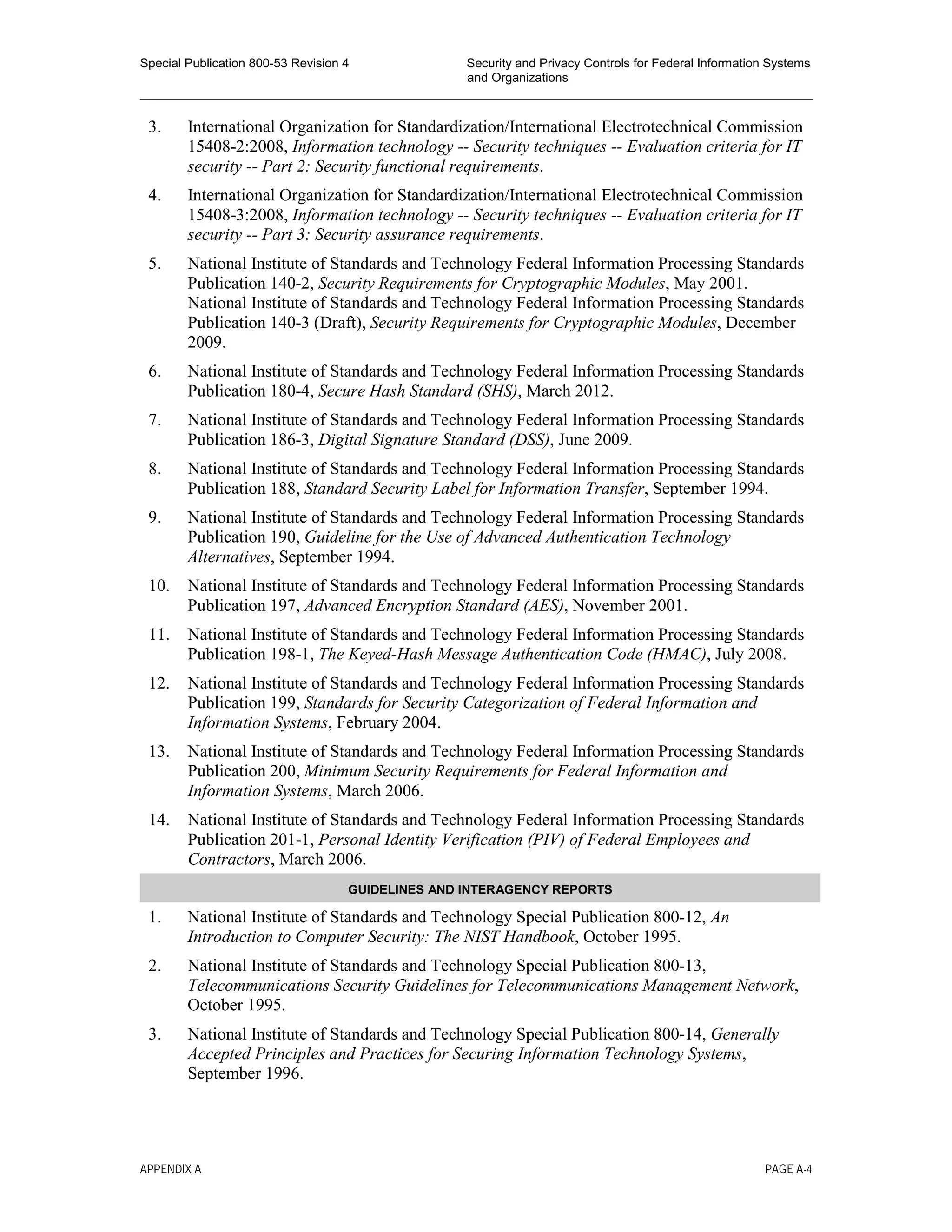 Special Publication 800-53 Revision 4 Security and Privacy Controls for Federal Information Systems
and Organizations
________________________________________________________________________________________________
3. International Organization for Standardization/International Electrotechnical Commission
15408-2:2008, Information technology -- Security techniques -- Evaluation criteria for IT
security -- Part 2: Security functional requirements.
4. International Organization for Standardization/International Electrotechnical Commission
15408-3:2008, Information technology -- Security techniques -- Evaluation criteria for IT
security -- Part 3: Security assurance requirements.
5. National Institute of Standards and Technology Federal Information Processing Standards
Publication 140-2, Security Requirements for Cryptographic Modules, May 2001.
National Institute of Standards and Technology Federal Information Processing Standards
Publication 140-3 (Draft), Security Requirements for Cryptographic Modules, December
2009.
6. National Institute of Standards and Technology Federal Information Processing Standards
Publication 180-4, Secure Hash Standard (SHS), March 2012.
7. National Institute of Standards and Technology Federal Information Processing Standards
Publication 186-3, Digital Signature Standard (DSS), June 2009.
8. National Institute of Standards and Technology Federal Information Processing Standards
Publication 188, Standard Security Label for Information Transfer, September 1994.
9. National Institute of Standards and Technology Federal Information Processing Standards
Publication 190, Guideline for the Use of Advanced Authentication Technology
Alternatives, September 1994.
10. National Institute of Standards and Technology Federal Information Processing Standards
Publication 197, Advanced Encryption Standard (AES), November 2001.
11. National Institute of Standards and Technology Federal Information Processing Standards
Publication 198-1, The Keyed-Hash Message Authentication Code (HMAC), July 2008.
12. National Institute of Standards and Technology Federal Information Processing Standards
Publication 199, Standards for Security Categorization of Federal Information and
Information Systems, February 2004.
13. National Institute of Standards and Technology Federal Information Processing Standards
Publication 200, Minimum Security Requirements for Federal Information and
Information Systems, March 2006.
14. National Institute of Standards and Technology Federal Information Processing Standards
Publication 201-1, Personal Identity Verification (PIV) of Federal Employees and
Contractors, March 2006.
GUIDELINES AND INTERAGENCY REPORTS
1. National Institute of Standards and Technology Special Publication 800-12, An
Introduction to Computer Security: The NIST Handbook, October 1995.
2. National Institute of Standards and Technology Special Publication 800-13,
Telecommunications Security Guidelines for Telecommunications Management Network,
October 1995.
3. National Institute of Standards and Technology Special Publication 800-14, Generally
Accepted Principles and Practices for Securing Information Technology Systems,
September 1996.
APPENDIX A PAGE A-4
 