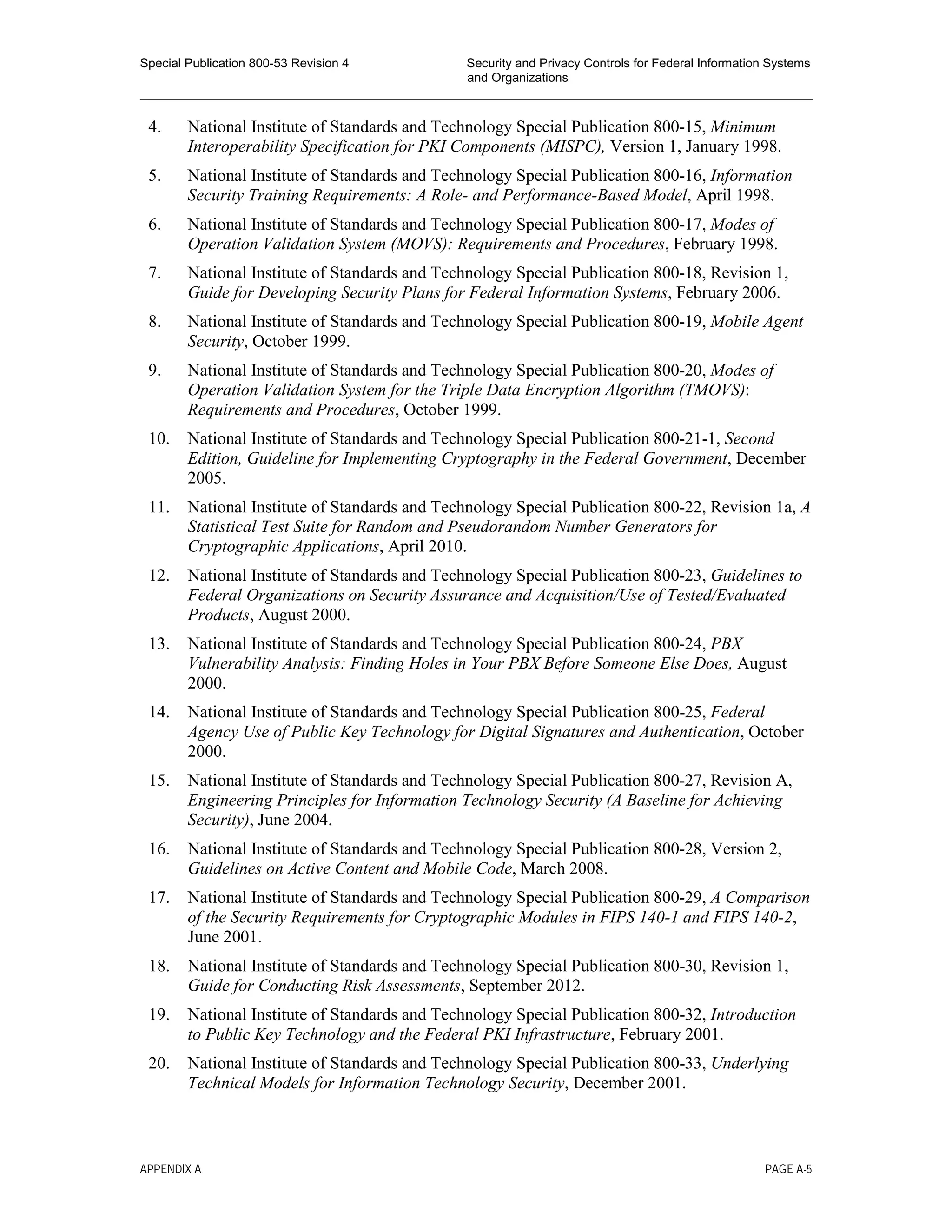 Special Publication 800-53 Revision 4 Security and Privacy Controls for Federal Information Systems
and Organizations
________________________________________________________________________________________________
4. National Institute of Standards and Technology Special Publication 800-15, Minimum
Interoperability Specification for PKI Components (MISPC), Version 1, January 1998.
5. National Institute of Standards and Technology Special Publication 800-16, Information
Security Training Requirements: A Role- and Performance-Based Model, April 1998.
6. National Institute of Standards and Technology Special Publication 800-17, Modes of
Operation Validation System (MOVS): Requirements and Procedures, February 1998.
7. National Institute of Standards and Technology Special Publication 800-18, Revision 1,
Guide for Developing Security Plans for Federal Information Systems, February 2006.
8. National Institute of Standards and Technology Special Publication 800-19, Mobile Agent
Security, October 1999.
9. National Institute of Standards and Technology Special Publication 800-20, Modes of
Operation Validation System for the Triple Data Encryption Algorithm (TMOVS):
Requirements and Procedures, October 1999.
10. National Institute of Standards and Technology Special Publication 800-21-1, Second
Edition, Guideline for Implementing Cryptography in the Federal Government, December
2005.
11. National Institute of Standards and Technology Special Publication 800-22, Revision 1a, A
Statistical Test Suite for Random and Pseudorandom Number Generators for
Cryptographic Applications, April 2010.
12. National Institute of Standards and Technology Special Publication 800-23, Guidelines to
Federal Organizations on Security Assurance and Acquisition/Use of Tested/Evaluated
Products, August 2000.
13. National Institute of Standards and Technology Special Publication 800-24, PBX
Vulnerability Analysis: Finding Holes in Your PBX Before Someone Else Does, August
2000.
14. National Institute of Standards and Technology Special Publication 800-25, Federal
Agency Use of Public Key Technology for Digital Signatures and Authentication, October
2000.
15. National Institute of Standards and Technology Special Publication 800-27, Revision A,
Engineering Principles for Information Technology Security (A Baseline for Achieving
Security), June 2004.
16. National Institute of Standards and Technology Special Publication 800-28, Version 2,
Guidelines on Active Content and Mobile Code, March 2008.
17. National Institute of Standards and Technology Special Publication 800-29, A Comparison
of the Security Requirements for Cryptographic Modules in FIPS 140-1 and FIPS 140-2,
June 2001.
18. National Institute of Standards and Technology Special Publication 800-30, Revision 1,
Guide for Conducting Risk Assessments, September 2012.
19. National Institute of Standards and Technology Special Publication 800-32, Introduction
to Public Key Technology and the Federal PKI Infrastructure, February 2001.
20. National Institute of Standards and Technology Special Publication 800-33, Underlying
Technical Models for Information Technology Security, December 2001.
APPENDIX A PAGE A-5
 