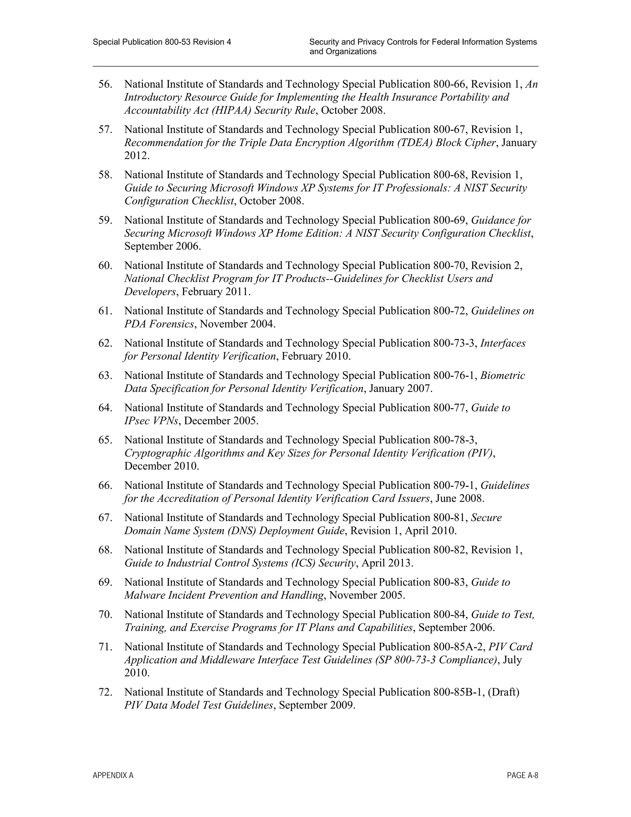 Special Publication 800-53 Revision 4 Security and Privacy Controls for Federal Information Systems
and Organizations
________________________________________________________________________________________________
56. National Institute of Standards and Technology Special Publication 800-66, Revision 1, An
Introductory Resource Guide for Implementing the Health Insurance Portability and
Accountability Act (HIPAA) Security Rule, October 2008.
57. National Institute of Standards and Technology Special Publication 800-67, Revision 1,
Recommendation for the Triple Data Encryption Algorithm (TDEA) Block Cipher, January
2012.
58. National Institute of Standards and Technology Special Publication 800-68, Revision 1,
Guide to Securing Microsoft Windows XP Systems for IT Professionals: A NIST Security
Configuration Checklist, October 2008.
59. National Institute of Standards and Technology Special Publication 800-69, Guidance for
Securing Microsoft Windows XP Home Edition: A NIST Security Configuration Checklist,
September 2006.
60. National Institute of Standards and Technology Special Publication 800-70, Revision 2,
National Checklist Program for IT Products--Guidelines for Checklist Users and
Developers, February 2011.
61. National Institute of Standards and Technology Special Publication 800-72, Guidelines on
PDA Forensics, November 2004.
62. National Institute of Standards and Technology Special Publication 800-73-3, Interfaces
for Personal Identity Verification, February 2010.
63. National Institute of Standards and Technology Special Publication 800-76-1, Biometric
Data Specification for Personal Identity Verification, January 2007.
64. National Institute of Standards and Technology Special Publication 800-77, Guide to
IPsec VPNs, December 2005.
65. National Institute of Standards and Technology Special Publication 800-78-3,
Cryptographic Algorithms and Key Sizes for Personal Identity Verification (PIV),
December 2010.
66. National Institute of Standards and Technology Special Publication 800-79-1, Guidelines
for the Accreditation of Personal Identity Verification Card Issuers, June 2008.
67. National Institute of Standards and Technology Special Publication 800-81, Secure
Domain Name System (DNS) Deployment Guide, Revision 1, April 2010.
68. National Institute of Standards and Technology Special Publication 800-82, Revision 1,
Guide to Industrial Control Systems (ICS) Security, April 2013.
69. National Institute of Standards and Technology Special Publication 800-83, Guide to
Malware Incident Prevention and Handling, November 2005.
70. National Institute of Standards and Technology Special Publication 800-84, Guide to Test,
Training, and Exercise Programs for IT Plans and Capabilities, September 2006.
71. National Institute of Standards and Technology Special Publication 800-85A-2, PIV Card
Application and Middleware Interface Test Guidelines (SP 800-73-3 Compliance), July
2010.
72. National Institute of Standards and Technology Special Publication 800-85B-1, (Draft)
PIV Data Model Test Guidelines, September 2009.
APPENDIX A PAGE A-8
 