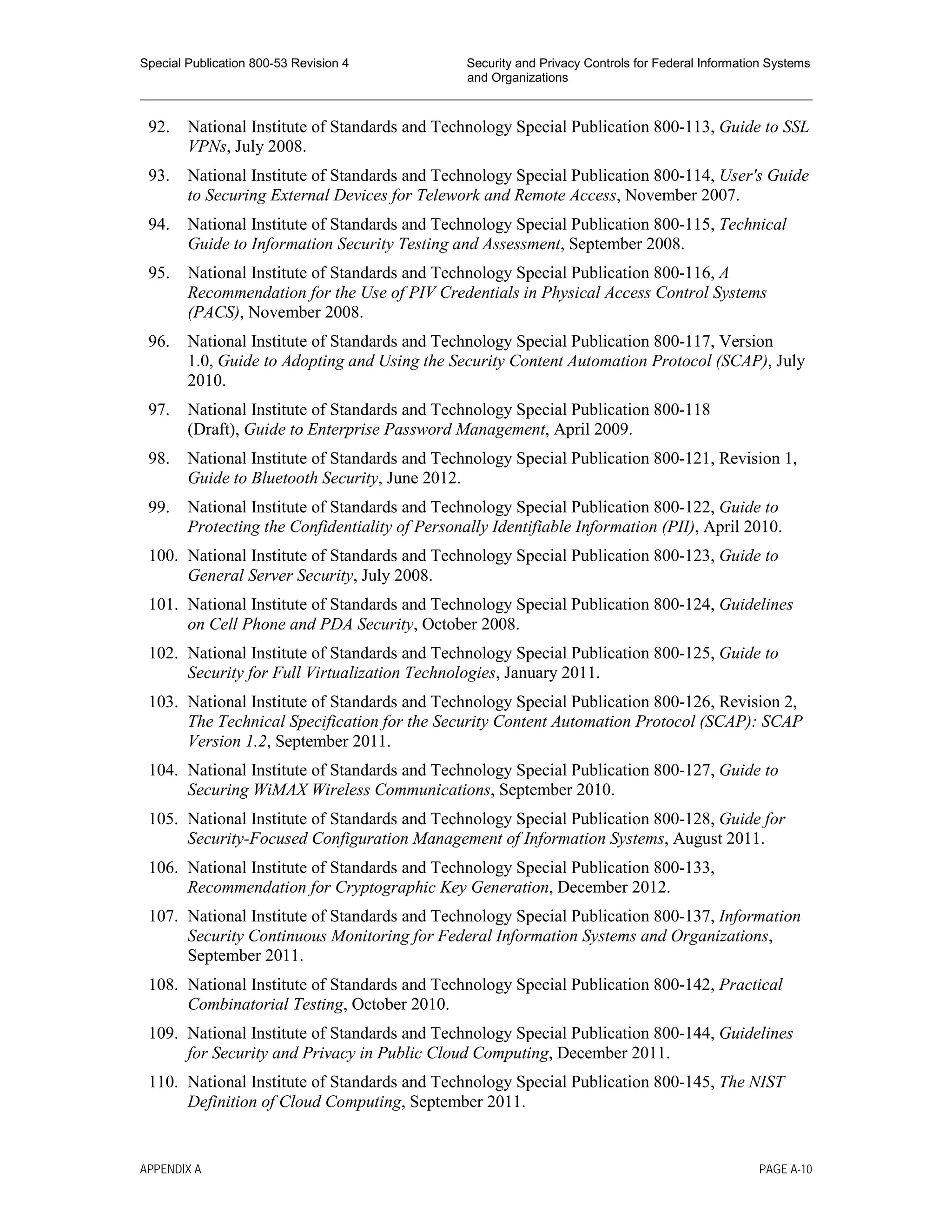 Special Publication 800-53 Revision 4 Security and Privacy Controls for Federal Information Systems
and Organizations
________________________________________________________________________________________________
92. National Institute of Standards and Technology Special Publication 800-113, Guide to SSL
VPNs, July 2008.
93. National Institute of Standards and Technology Special Publication 800-114, User's Guide
to Securing External Devices for Telework and Remote Access, November 2007.
94. National Institute of Standards and Technology Special Publication 800-115, Technical
Guide to Information Security Testing and Assessment, September 2008.
95. National Institute of Standards and Technology Special Publication 800-116, A
Recommendation for the Use of PIV Credentials in Physical Access Control Systems
(PACS), November 2008.
96. National Institute of Standards and Technology Special Publication 800-117, Version
1.0, Guide to Adopting and Using the Security Content Automation Protocol (SCAP), July
2010.
97. National Institute of Standards and Technology Special Publication 800-118
(Draft), Guide to Enterprise Password Management, April 2009.
98. National Institute of Standards and Technology Special Publication 800-121, Revision 1,
Guide to Bluetooth Security, June 2012.
99. National Institute of Standards and Technology Special Publication 800-122, Guide to
Protecting the Confidentiality of Personally Identifiable Information (PII), April 2010.
100. National Institute of Standards and Technology Special Publication 800-123, Guide to
General Server Security, July 2008.
101. National Institute of Standards and Technology Special Publication 800-124, Guidelines
on Cell Phone and PDA Security, October 2008.
102. National Institute of Standards and Technology Special Publication 800-125, Guide to
Security for Full Virtualization Technologies, January 2011.
103. National Institute of Standards and Technology Special Publication 800-126, Revision 2,
The Technical Specification for the Security Content Automation Protocol (SCAP): SCAP
Version 1.2, September 2011.
104. National Institute of Standards and Technology Special Publication 800-127, Guide to
Securing WiMAX Wireless Communications, September 2010.
105. National Institute of Standards and Technology Special Publication 800-128, Guide for
Security-Focused Configuration Management of Information Systems, August 2011.
106. National Institute of Standards and Technology Special Publication 800-133,
Recommendation for Cryptographic Key Generation, December 2012.
107. National Institute of Standards and Technology Special Publication 800-137, Information
Security Continuous Monitoring for Federal Information Systems and Organizations,
September 2011.
108. National Institute of Standards and Technology Special Publication 800-142, Practical
Combinatorial Testing, October 2010.
109. National Institute of Standards and Technology Special Publication 800-144, Guidelines
for Security and Privacy in Public Cloud Computing, December 2011.
110. National Institute of Standards and Technology Special Publication 800-145, The NIST
Definition of Cloud Computing, September 2011.
APPENDIX A PAGE A-10
 