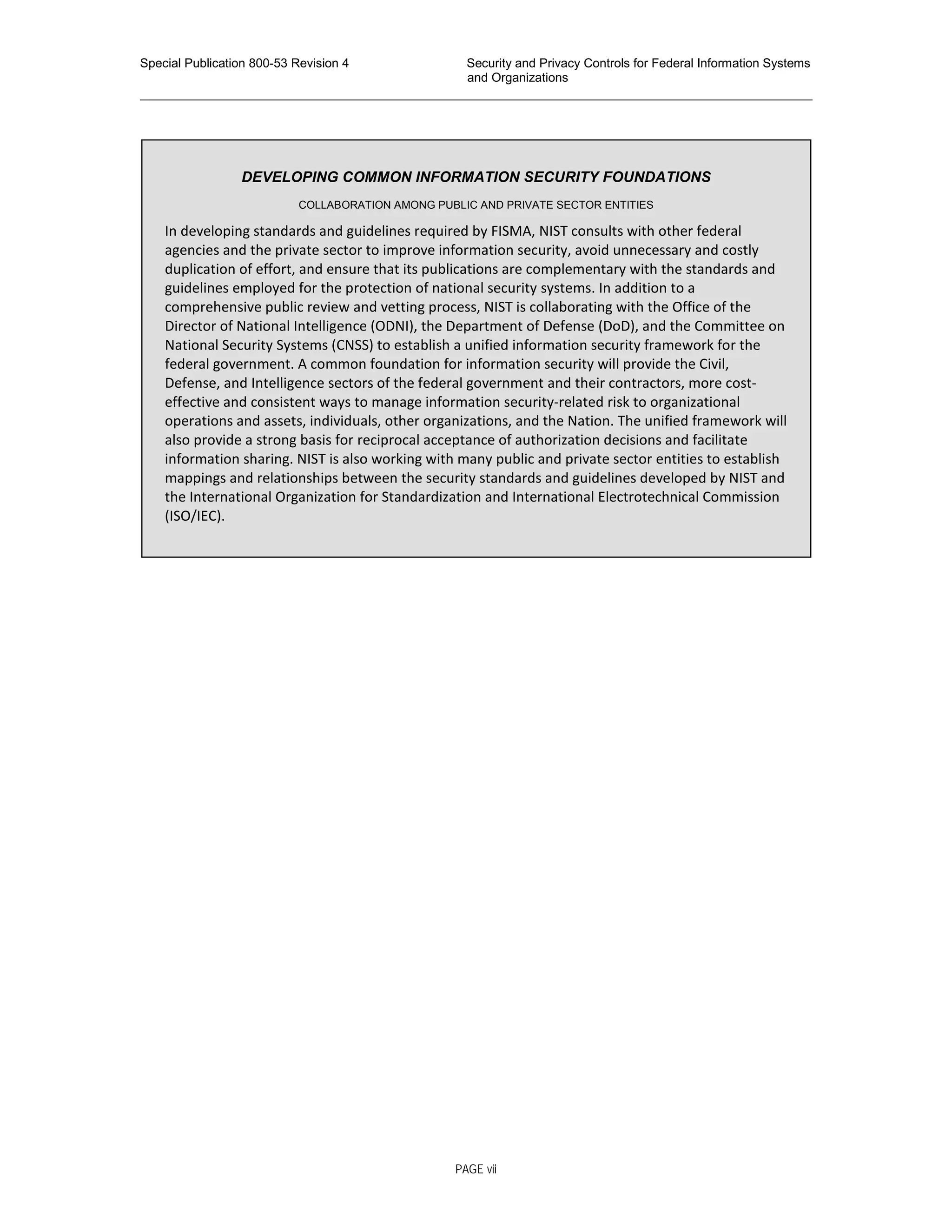 Special Publication 800-53 Revision 4 Security and Privacy Controls for Federal Information Systems
and Organizations
________________________________________________________________________________________________
DEVELOPING COMMON INFORMATION SECURITY FOUNDATIONS
COLLABORATION AMONG PUBLIC AND PRIVATE SECTOR ENTITIES
In developing standards and guidelines required by FISMA, NIST consults with other federal
agencies and the private sector to improve information security, avoid unnecessary and costly
duplication of effort, and ensure that its publications are complementary with the standards and
guidelines employed for the protection of national security systems. In addition to a
comprehensive public review and vetting process, NIST is collaborating with the Office of the
Director of National Intelligence (ODNI), the Department of Defense (DoD), and the Committee on
National Security Systems (CNSS) to establish a unified information security framework for the
federal government. A common foundation for information security will provide the Civil,
Defense, and Intelligence sectors of the federal government and their contractors, more cost-
effective and consistent ways to manage information security-related risk to organizational
operations and assets, individuals, other organizations, and the Nation. The unified framework will
also provide a strong basis for reciprocal acceptance of authorization decisions and facilitate
information sharing. NIST is also working with many public and private sector entities to establish
mappings and relationships between the security standards and guidelines developed by NIST and
the International Organization for Standardization and International Electrotechnical Commission
(ISO/IEC).
PAGE vii
 