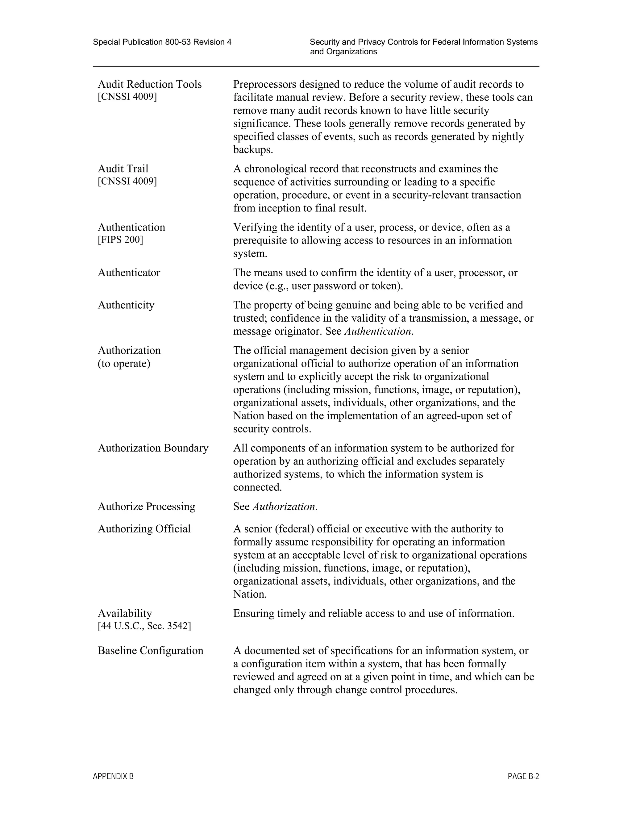 Special Publication 800-53 Revision 4 Security and Privacy Controls for Federal Information Systems
and Organizations
________________________________________________________________________________________________
Audit Reduction Tools
[CNSSI 4009]
Preprocessors designed to reduce the volume of audit records to
facilitate manual review. Before a security review, these tools can
remove many audit records known to have little security
significance. These tools generally remove records generated by
specified classes of events, such as records generated by nightly
backups.
Audit Trail
[CNSSI 4009]
A chronological record that reconstructs and examines the
sequence of activities surrounding or leading to a specific
operation, procedure, or event in a security-relevant transaction
from inception to final result.
Authentication
[FIPS 200]
Verifying the identity of a user, process, or device, often as a
prerequisite to allowing access to resources in an information
system.
Authenticator The means used to confirm the identity of a user, processor, or
device (e.g., user password or token).
Authenticity The property of being genuine and being able to be verified and
trusted; confidence in the validity of a transmission, a message, or
message originator. See Authentication.
Authorization
(to operate)
The official management decision given by a senior
organizational official to authorize operation of an information
system and to explicitly accept the risk to organizational
operations (including mission, functions, image, or reputation),
organizational assets, individuals, other organizations, and the
Nation based on the implementation of an agreed-upon set of
security controls.
Authorization Boundary All components of an information system to be authorized for
operation by an authorizing official and excludes separately
authorized systems, to which the information system is
connected.
Authorize Processing See Authorization.
Authorizing Official A senior (federal) official or executive with the authority to
formally assume responsibility for operating an information
system at an acceptable level of risk to organizational operations
(including mission, functions, image, or reputation),
organizational assets, individuals, other organizations, and the
Nation.
Availability
[44 U.S.C., Sec. 3542]
Ensuring timely and reliable access to and use of information.
Baseline Configuration A documented set of specifications for an information system, or
a configuration item within a system, that has been formally
reviewed and agreed on at a given point in time, and which can be
changed only through change control procedures.
APPENDIX B PAGE B-2
 