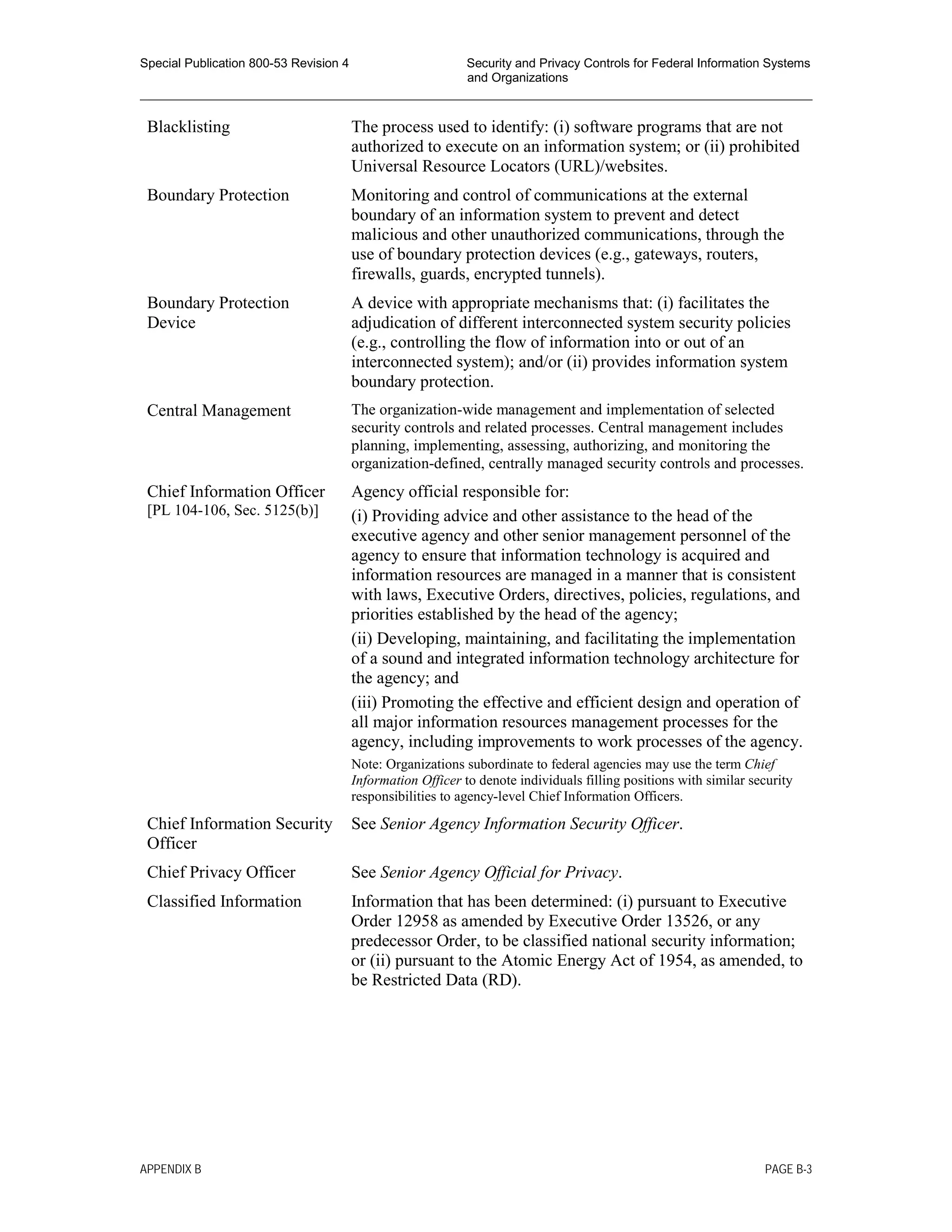 Special Publication 800-53 Revision 4 Security and Privacy Controls for Federal Information Systems
and Organizations
________________________________________________________________________________________________
Blacklisting The process used to identify: (i) software programs that are not
authorized to execute on an information system; or (ii) prohibited
Universal Resource Locators (URL)/websites.
Boundary Protection Monitoring and control of communications at the external
boundary of an information system to prevent and detect
malicious and other unauthorized communications, through the
use of boundary protection devices (e.g., gateways, routers,
firewalls, guards, encrypted tunnels).
Boundary Protection
Device
A device with appropriate mechanisms that: (i) facilitates the
adjudication of different interconnected system security policies
(e.g., controlling the flow of information into or out of an
interconnected system); and/or (ii) provides information system
boundary protection.
Central Management The organization-wide management and implementation of selected
security controls and related processes. Central management includes
planning, implementing, assessing, authorizing, and monitoring the
organization-defined, centrally managed security controls and processes.
Chief Information Officer
[PL 104-106, Sec. 5125(b)]
Agency official responsible for:
(i) Providing advice and other assistance to the head of the
executive agency and other senior management personnel of the
agency to ensure that information technology is acquired and
information resources are managed in a manner that is consistent
with laws, Executive Orders, directives, policies, regulations, and
priorities established by the head of the agency;
(ii) Developing, maintaining, and facilitating the implementation
of a sound and integrated information technology architecture for
the agency; and
(iii) Promoting the effective and efficient design and operation of
all major information resources management processes for the
agency, including improvements to work processes of the agency.
Note: Organizations subordinate to federal agencies may use the term Chief
Information Officer to denote individuals filling positions with similar security
responsibilities to agency-level Chief Information Officers.
Chief Information Security
Officer
See Senior Agency Information Security Officer.
Chief Privacy Officer See Senior Agency Official for Privacy.
Classified Information Information that has been determined: (i) pursuant to Executive
Order 12958 as amended by Executive Order 13526, or any
predecessor Order, to be classified national security information;
or (ii) pursuant to the Atomic Energy Act of 1954, as amended, to
be Restricted Data (RD).
APPENDIX B PAGE B-3
 