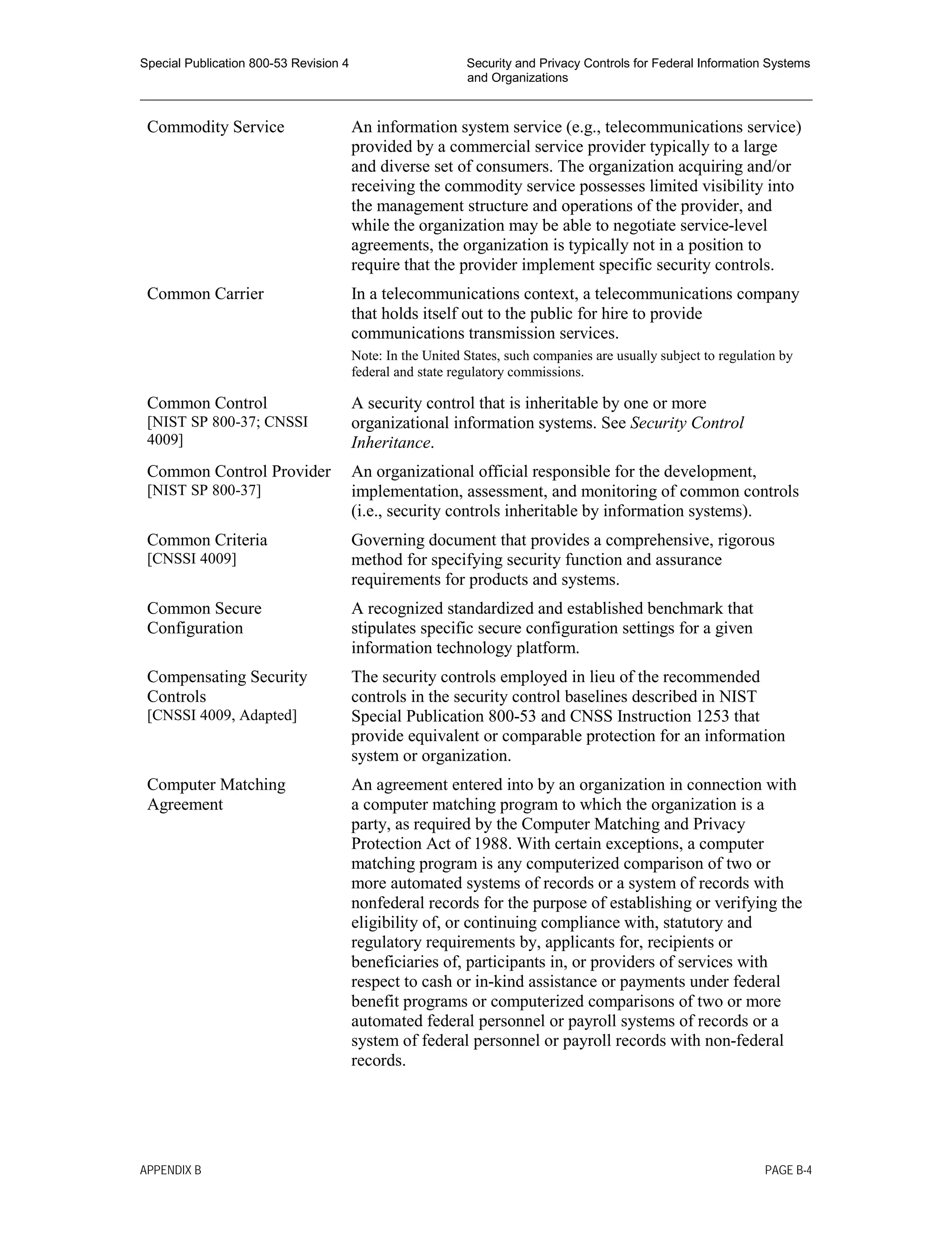 Special Publication 800-53 Revision 4 Security and Privacy Controls for Federal Information Systems
and Organizations
________________________________________________________________________________________________
Commodity Service An information system service (e.g., telecommunications service)
provided by a commercial service provider typically to a large
and diverse set of consumers. The organization acquiring and/or
receiving the commodity service possesses limited visibility into
the management structure and operations of the provider, and
while the organization may be able to negotiate service-level
agreements, the organization is typically not in a position to
require that the provider implement specific security controls.
Common Carrier In a telecommunications context, a telecommunications company
that holds itself out to the public for hire to provide
communications transmission services.
Note: In the United States, such companies are usually subject to regulation by
federal and state regulatory commissions.
Common Control
[NIST SP 800-37; CNSSI
4009]
A security control that is inheritable by one or more
organizational information systems. See Security Control
Inheritance.
Common Control Provider
[NIST SP 800-37]
An organizational official responsible for the development,
implementation, assessment, and monitoring of common controls
(i.e., security controls inheritable by information systems).
Common Criteria
[CNSSI 4009]
Governing document that provides a comprehensive, rigorous
method for specifying security function and assurance
requirements for products and systems.
Common Secure
Configuration
A recognized standardized and established benchmark that
stipulates specific secure configuration settings for a given
information technology platform.
Compensating Security
Controls
[CNSSI 4009, Adapted]
The security controls employed in lieu of the recommended
controls in the security control baselines described in NIST
Special Publication 800-53 and CNSS Instruction 1253 that
provide equivalent or comparable protection for an information
system or organization.
Computer Matching
Agreement
An agreement entered into by an organization in connection with
a computer matching program to which the organization is a
party, as required by the Computer Matching and Privacy
Protection Act of 1988. With certain exceptions, a computer
matching program is any computerized comparison of two or
more automated systems of records or a system of records with
nonfederal records for the purpose of establishing or verifying the
eligibility of, or continuing compliance with, statutory and
regulatory requirements by, applicants for, recipients or
beneficiaries of, participants in, or providers of services with
respect to cash or in-kind assistance or payments under federal
benefit programs or computerized comparisons of two or more
automated federal personnel or payroll systems of records or a
system of federal personnel or payroll records with non-federal
records.
APPENDIX B PAGE B-4
 
