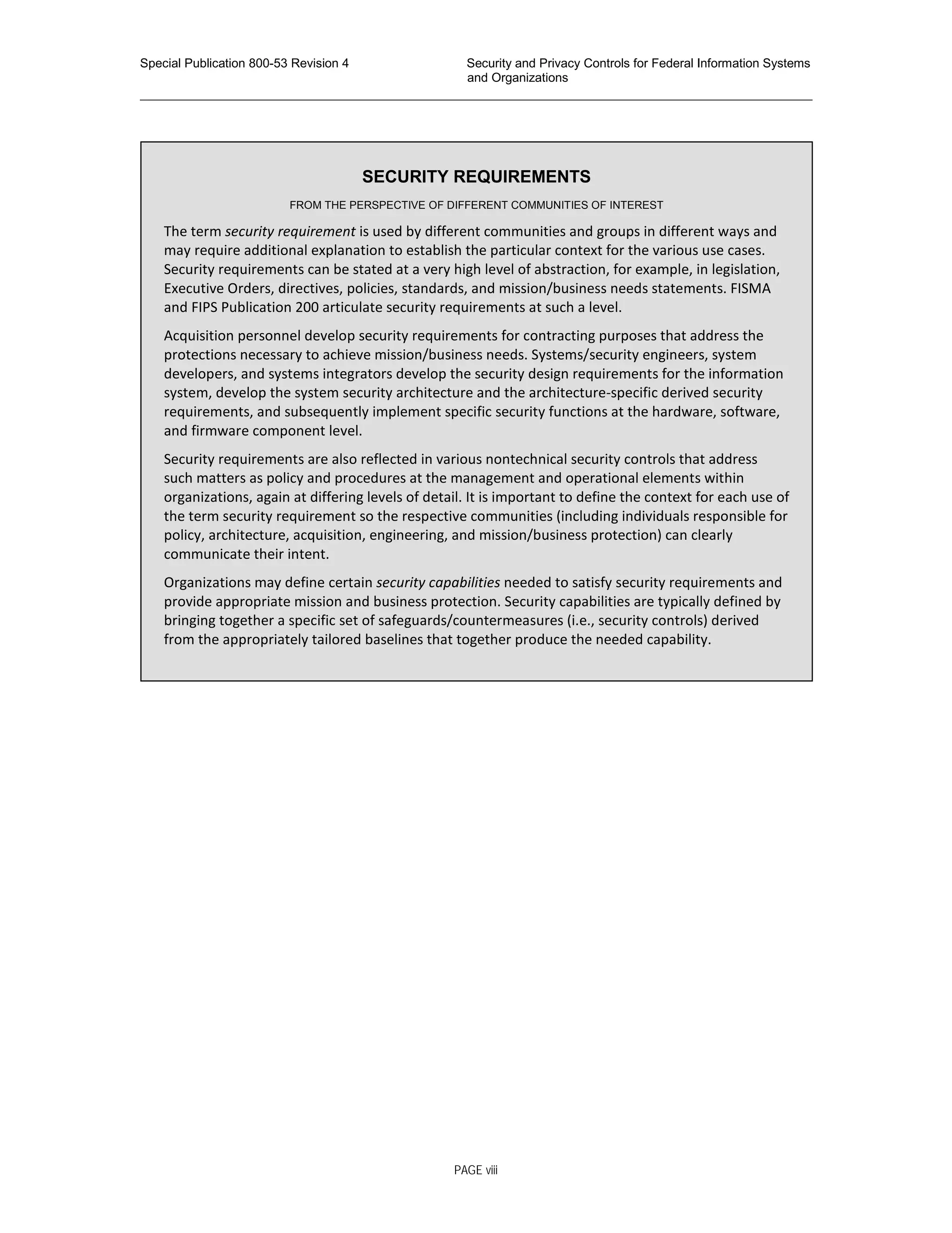 Special Publication 800-53 Revision 4 Security and Privacy Controls for Federal Information Systems
and Organizations
________________________________________________________________________________________________
SECURITY REQUIREMENTS
FROM THE PERSPECTIVE OF DIFFERENT COMMUNITIES OF INTEREST
The term security requirement is used by different communities and groups in different ways and
may require additional explanation to establish the particular context for the various use cases.
Security requirements can be stated at a very high level of abstraction, for example, in legislation,
Executive Orders, directives, policies, standards, and mission/business needs statements. FISMA
and FIPS Publication 200 articulate security requirements at such a level.
Acquisition personnel develop security requirements for contracting purposes that address the
protections necessary to achieve mission/business needs. Systems/security engineers, system
developers, and systems integrators develop the security design requirements for the information
system, develop the system security architecture and the architecture-specific derived security
requirements, and subsequently implement specific security functions at the hardware, software,
and firmware component level.
Security requirements are also reflected in various nontechnical security controls that address
such matters as policy and procedures at the management and operational elements within
organizations, again at differing levels of detail. It is important to define the context for each use of
the term security requirement so the respective communities (including individuals responsible for
policy, architecture, acquisition, engineering, and mission/business protection) can clearly
communicate their intent.
Organizations may define certain security capabilities needed to satisfy security requirements and
provide appropriate mission and business protection. Security capabilities are typically defined by
bringing together a specific set of safeguards/countermeasures (i.e., security controls) derived
from the appropriately tailored baselines that together produce the needed capability.
PAGE viii
 