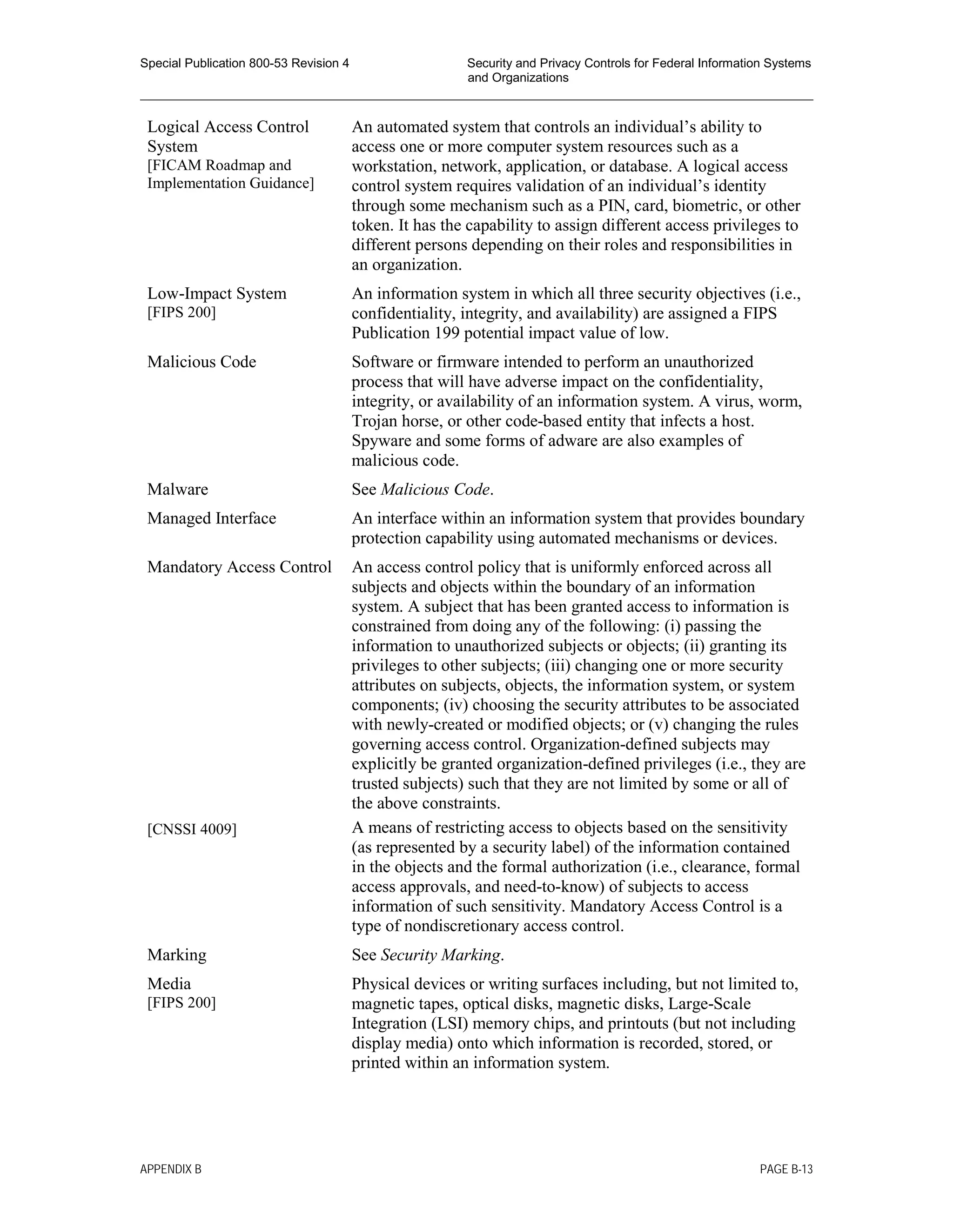 Special Publication 800-53 Revision 4 Security and Privacy Controls for Federal Information Systems
and Organizations
________________________________________________________________________________________________
Logical Access Control
System
[FICAM Roadmap and
Implementation Guidance]
An automated system that controls an individual’s ability to
access one or more computer system resources such as a
workstation, network, application, or database. A logical access
control system requires validation of an individual’s identity
through some mechanism such as a PIN, card, biometric, or other
token. It has the capability to assign different access privileges to
different persons depending on their roles and responsibilities in
an organization.
Low-Impact System
[FIPS 200]
An information system in which all three security objectives (i.e.,
confidentiality, integrity, and availability) are assigned a FIPS
Publication 199 potential impact value of low.
Malicious Code Software or firmware intended to perform an unauthorized
process that will have adverse impact on the confidentiality,
integrity, or availability of an information system. A virus, worm,
Trojan horse, or other code-based entity that infects a host.
Spyware and some forms of adware are also examples of
malicious code.
Malware See Malicious Code.
Managed Interface An interface within an information system that provides boundary
protection capability using automated mechanisms or devices.
Mandatory Access Control
[CNSSI 4009]
An access control policy that is uniformly enforced across all
subjects and objects within the boundary of an information
system. A subject that has been granted access to information is
constrained from doing any of the following: (i) passing the
information to unauthorized subjects or objects; (ii) granting its
privileges to other subjects; (iii) changing one or more security
attributes on subjects, objects, the information system, or system
components; (iv) choosing the security attributes to be associated
with newly-created or modified objects; or (v) changing the rules
governing access control. Organization-defined subjects may
explicitly be granted organization-defined privileges (i.e., they are
trusted subjects) such that they are not limited by some or all of
the above constraints.
A means of restricting access to objects based on the sensitivity
(as represented by a security label) of the information contained
in the objects and the formal authorization (i.e., clearance, formal
access approvals, and need-to-know) of subjects to access
information of such sensitivity. Mandatory Access Control is a
type of nondiscretionary access control.
Marking See Security Marking.
Media
[FIPS 200]
Physical devices or writing surfaces including, but not limited to,
magnetic tapes, optical disks, magnetic disks, Large-Scale
Integration (LSI) memory chips, and printouts (but not including
display media) onto which information is recorded, stored, or
printed within an information system.
APPENDIX B PAGE B-13
 