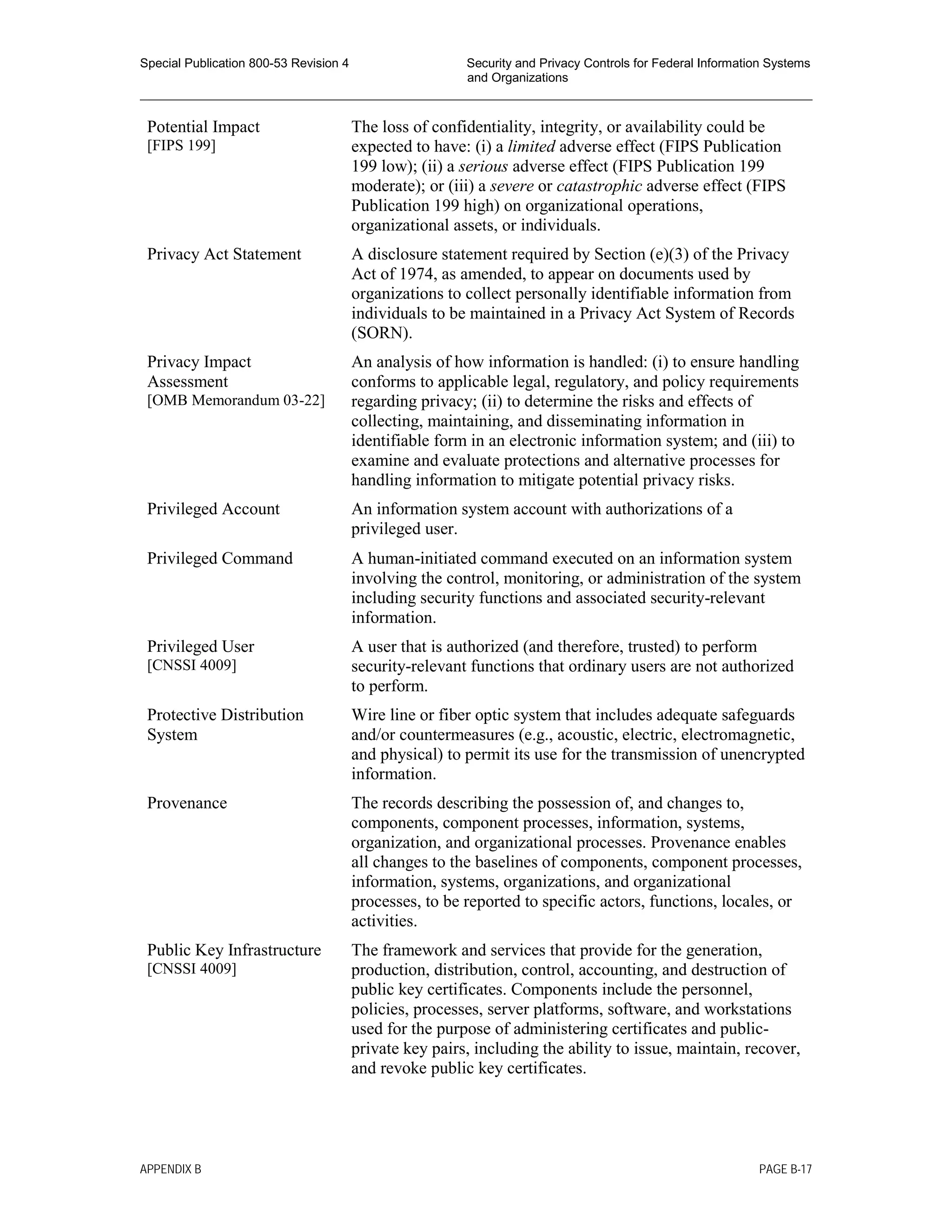 Special Publication 800-53 Revision 4 Security and Privacy Controls for Federal Information Systems
and Organizations
________________________________________________________________________________________________
Potential Impact
[FIPS 199]
The loss of confidentiality, integrity, or availability could be
expected to have: (i) a limited adverse effect (FIPS Publication
199 low); (ii) a serious adverse effect (FIPS Publication 199
moderate); or (iii) a severe or catastrophic adverse effect (FIPS
Publication 199 high) on organizational operations,
organizational assets, or individuals.
Privacy Act Statement A disclosure statement required by Section (e)(3) of the Privacy
Act of 1974, as amended, to appear on documents used by
organizations to collect personally identifiable information from
individuals to be maintained in a Privacy Act System of Records
(SORN).
Privacy Impact
Assessment
[OMB Memorandum 03-22]
An analysis of how information is handled: (i) to ensure handling
conforms to applicable legal, regulatory, and policy requirements
regarding privacy; (ii) to determine the risks and effects of
collecting, maintaining, and disseminating information in
identifiable form in an electronic information system; and (iii) to
examine and evaluate protections and alternative processes for
handling information to mitigate potential privacy risks.
Privileged Account An information system account with authorizations of a
privileged user.
Privileged Command A human-initiated command executed on an information system
involving the control, monitoring, or administration of the system
including security functions and associated security-relevant
information.
Privileged User
[CNSSI 4009]
A user that is authorized (and therefore, trusted) to perform
security-relevant functions that ordinary users are not authorized
to perform.
Protective Distribution
System
Wire line or fiber optic system that includes adequate safeguards
and/or countermeasures (e.g., acoustic, electric, electromagnetic,
and physical) to permit its use for the transmission of unencrypted
information.
Provenance The records describing the possession of, and changes to,
components, component processes, information, systems,
organization, and organizational processes. Provenance enables
all changes to the baselines of components, component processes,
information, systems, organizations, and organizational
processes, to be reported to specific actors, functions, locales, or
activities.
Public Key Infrastructure
[CNSSI 4009]
The framework and services that provide for the generation,
production, distribution, control, accounting, and destruction of
public key certificates. Components include the personnel,
policies, processes, server platforms, software, and workstations
used for the purpose of administering certificates and public-
private key pairs, including the ability to issue, maintain, recover,
and revoke public key certificates.
APPENDIX B PAGE B-17
 