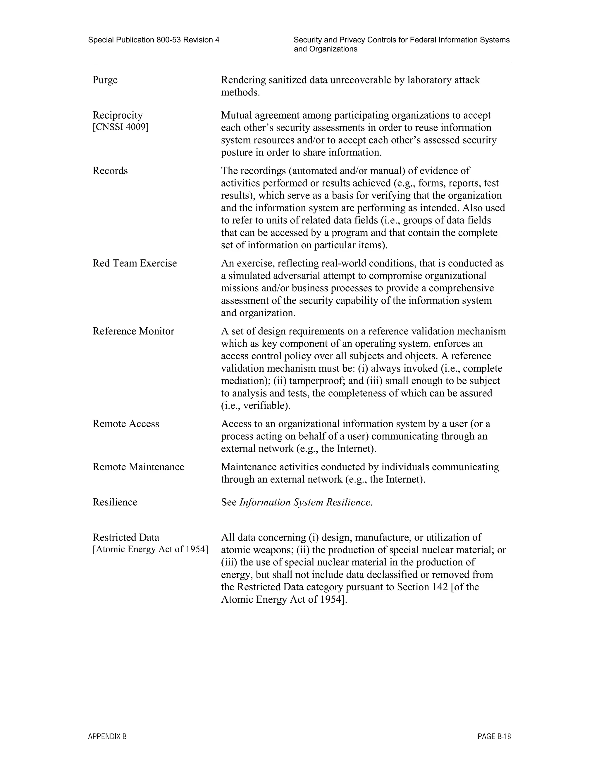 Special Publication 800-53 Revision 4 Security and Privacy Controls for Federal Information Systems
and Organizations
________________________________________________________________________________________________
Purge Rendering sanitized data unrecoverable by laboratory attack
methods.
Reciprocity
[CNSSI 4009]
Mutual agreement among participating organizations to accept
each other’s security assessments in order to reuse information
system resources and/or to accept each other’s assessed security
posture in order to share information.
Records The recordings (automated and/or manual) of evidence of
activities performed or results achieved (e.g., forms, reports, test
results), which serve as a basis for verifying that the organization
and the information system are performing as intended. Also used
to refer to units of related data fields (i.e., groups of data fields
that can be accessed by a program and that contain the complete
set of information on particular items).
Red Team Exercise An exercise, reflecting real-world conditions, that is conducted as
a simulated adversarial attempt to compromise organizational
missions and/or business processes to provide a comprehensive
assessment of the security capability of the information system
and organization.
Reference Monitor A set of design requirements on a reference validation mechanism
which as key component of an operating system, enforces an
access control policy over all subjects and objects. A reference
validation mechanism must be: (i) always invoked (i.e., complete
mediation); (ii) tamperproof; and (iii) small enough to be subject
to analysis and tests, the completeness of which can be assured
(i.e., verifiable).
Remote Access Access to an organizational information system by a user (or a
process acting on behalf of a user) communicating through an
external network (e.g., the Internet).
Remote Maintenance Maintenance activities conducted by individuals communicating
through an external network (e.g., the Internet).
Resilience See Information System Resilience.
Restricted Data
[Atomic Energy Act of 1954]
All data concerning (i) design, manufacture, or utilization of
atomic weapons; (ii) the production of special nuclear material; or
(iii) the use of special nuclear material in the production of
energy, but shall not include data declassified or removed from
the Restricted Data category pursuant to Section 142 [of the
Atomic Energy Act of 1954].
APPENDIX B PAGE B-18
 