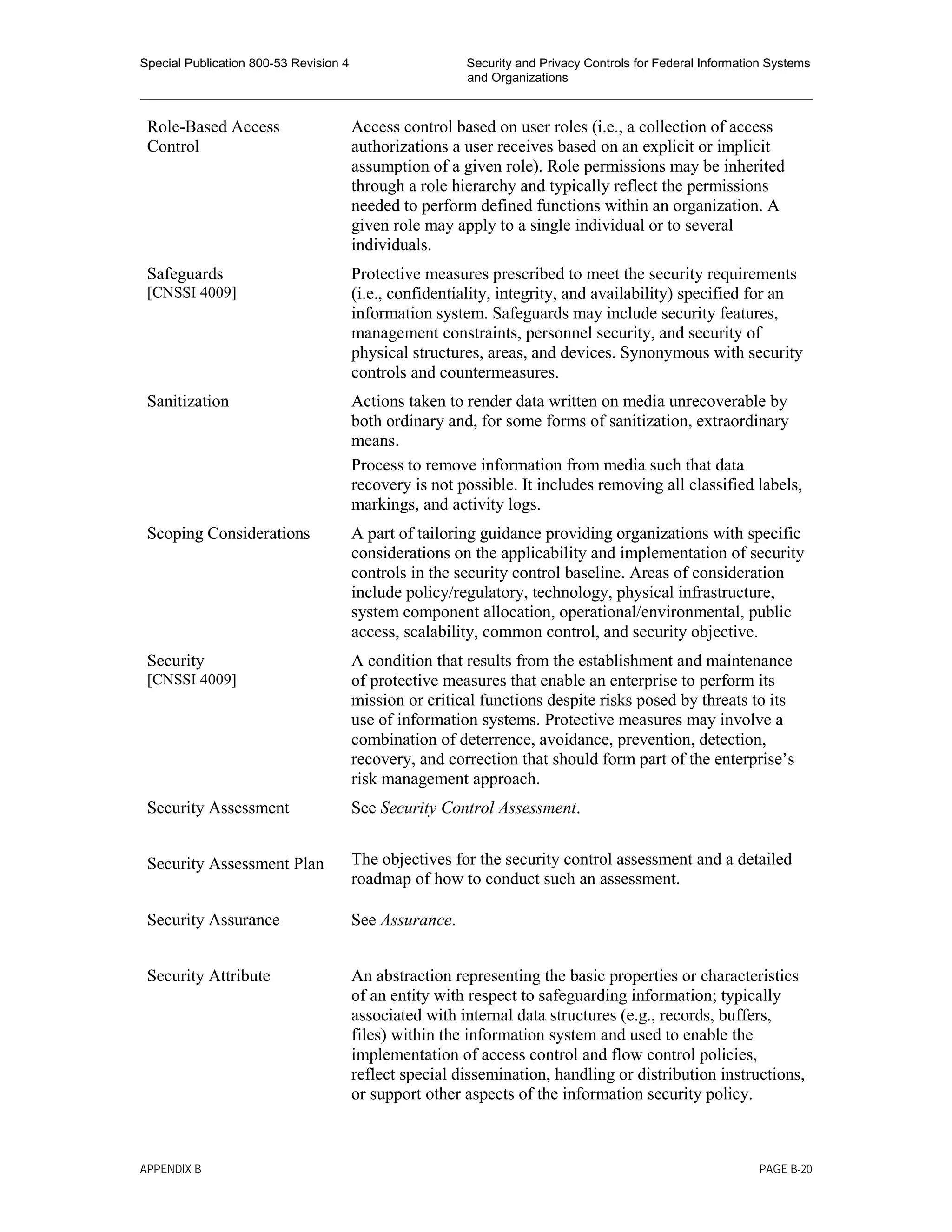Special Publication 800-53 Revision 4 Security and Privacy Controls for Federal Information Systems
and Organizations
________________________________________________________________________________________________
Role-Based Access
Control
Access control based on user roles (i.e., a collection of access
authorizations a user receives based on an explicit or implicit
assumption of a given role). Role permissions may be inherited
through a role hierarchy and typically reflect the permissions
needed to perform defined functions within an organization. A
given role may apply to a single individual or to several
individuals.
Safeguards
[CNSSI 4009]
Protective measures prescribed to meet the security requirements
(i.e., confidentiality, integrity, and availability) specified for an
information system. Safeguards may include security features,
management constraints, personnel security, and security of
physical structures, areas, and devices. Synonymous with security
controls and countermeasures.
Sanitization Actions taken to render data written on media unrecoverable by
both ordinary and, for some forms of sanitization, extraordinary
means.
Process to remove information from media such that data
recovery is not possible. It includes removing all classified labels,
markings, and activity logs.
Scoping Considerations A part of tailoring guidance providing organizations with specific
considerations on the applicability and implementation of security
controls in the security control baseline. Areas of consideration
include policy/regulatory, technology, physical infrastructure,
system component allocation, operational/environmental, public
access, scalability, common control, and security objective.
Security
[CNSSI 4009]
A condition that results from the establishment and maintenance
of protective measures that enable an enterprise to perform its
mission or critical functions despite risks posed by threats to its
use of information systems. Protective measures may involve a
combination of deterrence, avoidance, prevention, detection,
recovery, and correction that should form part of the enterprise’s
risk management approach.
Security Assessment See Security Control Assessment.
Security Assessment Plan The objectives for the security control assessment and a detailed
roadmap of how to conduct such an assessment.
Security Assurance See Assurance.
Security Attribute An abstraction representing the basic properties or characteristics
of an entity with respect to safeguarding information; typically
associated with internal data structures (e.g., records, buffers,
files) within the information system and used to enable the
implementation of access control and flow control policies,
reflect special dissemination, handling or distribution instructions,
or support other aspects of the information security policy.
APPENDIX B PAGE B-20
 