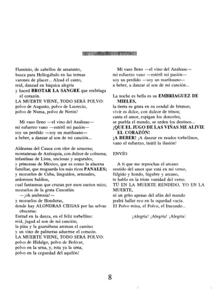 Flaminio, de cabellos de amaranto,
busca para Heliogábalo en las termas
varones de placer... Alzad el canto,
reíd, danzad en báquica alegría
y haced BROTAR LA SANGRE que embriaga
el corazón.
LA MUERTE VIENE, TODO SERÁ POLVO:
polvo de Augusto, polvo de Lucrecio,
polvo de Numa, polvo de Nerón!
Mi vaso lleno -el vino del Anáhuac-
mi esfuerzo vano -estéril mi pasión-
soy un perdido -soy un marihuano-
a beber, a danzar al son de mi canción...
Aldeanas del Cauca con olor de azucena;
montañesas de Antioquia , con dulzor de colmena;
infantinas de Lima, unciosas y augurales,
y princesas de México, que es como la alacena
familiar, que resguarda los más ricos PANALES;
y mozuelos de Cuba, lánguidos, sensuales,
ardorosos baldíos,
cual fantasmas que cruzan por unos sueños míos;
mozuelos de la grata Cuscatlán
-¡oh ambrosía! -
y mozuelos de Honduras,
donde hay ALONDRAS CIEGAS por las selvas
obscuras:
Entrad en la danza, en el feliz torbellino:
reíd, jugad al son de mi canción;
la piña y la guanábana aroman el camino
y un vino de palmeras aduerme el corazón.
LA MUERTE VIENE, TODO SERÁ POLVO:
polvo de Hidalgo, polvo de Bolívar,
polvo en la urna, y, rota ya la urna,
polvo en la ceguedad del aquilón!
Mi vaso lleno -el vino del Anáhuac-
mi esfuerzo vano -estéril mi pasión-
soy un perdido -soy un marihuano-
a beber, a danzar al son de mi canción...
La noche es bella es su EMBRIAGUEZ DE
MIELES,
la tierra es grata en su cendal de brumas;
vivir es dulce, con dulzor de trinos;
canta el amor, espigan los donceles,
se puebla el mundo, se urden los destinos...
¡QUE EL JUGO DE LAS VLNAS ME ALIVIE
EL CORAZÓN!
¡A BEBER! ¡A danzar en raudos torbellinos,
vano el esfuerzo, inútil la ilusión!
ENVÍO
A ti que me reprochas el arcano
sentido del amor que está en mi verso,
fúlgido y hondo, lúgubre y arcano,
te hablo en la triste vanidad del verso.
TÚ EN LA MUERTE RENDIDO, YO EN LA
MUERTE,
ni un grito apenas del afán del mundo
podrá hallar eco en la oquedad vacía.
El Polvo reina, el Polvo, el Iracundo...
¡Alegría! ¡Alegría! ¡Alegría!
8
 