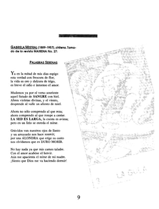 GABRIELA MISTRAL (1889-1957), chilena. Toma-
do de la revista MAIRENA No. 27:
PALABRAS SERENAS
Ya en la mitad de mis días espigo
esta verdad con frescura de flor;
la vida es oro y dulzura de trigo,
es breve el odio e inmenso el amor.
Mudemos ya por el verso sonriente
aquel listado de SANGRE con hiel.
Abren violetas divinas, y el viento,
desprende al valle un aliento de miel.
Ahora no sólo comprendo al que reza;
ahora comprendo al que rompe a cantar.
LA SED ES LARGA, la cuesta es aviesa;
pero en un lirio se enreda el mirar.
Grávidos van nuestros ojos de llanto
y un arroyuelo nos hace sonreir;
por una ALONDRA que erige su canto
nos olvidamos que es DURO MORIR.
No hay nada ya que mis carnes taladre.
Con el amor acabóse el hervir.
Aún me apacienta el mirar de mi madre.
¡Siento que Dios me va haciendo dormir!
9
 