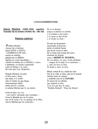EMILIO PRADOS, (1899-1962), español.
Tomado de la revista LITORAL No. 100-102:
PERDIDA LIBERTAD
¡Perdida libertad!
¿Acaso fue el destino
quien GOTA A GOTA,
-ESTRELLA EN SOL,
ceniza en sombra,
palpitación en BRISA,
lágrima en vuelo inacabado-
cambió las bridas de tu ESPEJO y vuelve
a derramar, su mundo suspendido
sobre el tiempo o la carne
del niño que , hoy, despierta?...
Negada libertad, escucha:
el niño mira y llora:
aún nada ve y recibe
todo el chorro en que llegas
inmensamente débil,
entras por él y olvidas
tu misma libertad que le vas dando.
Llora el niño; así vive
-así vuelve: naciendo está constante-.
Llora la libertad que en él sonríe,
que en él vuela y no va, porque en él, libre,
será la libertad que ha cautivado...
No es el destino:
porque el destino es sombra
y la sombra es del sueño
y el sueño es del olvido
y el olvido no llora...
El niño ha despertado
regresando al presente,
desde el umbral futuro
que ha de cruzar el niño.
De la tierra más honda del cielo,
diminuto ha llegado
como a BEBER SU MUERTE...
No sus labios, sus ojos, la han probado,
-imagen de la nada en su memoria-,
y, otra vez nace el niño
de frente y crece al cielo.
Mitad: mitad de mí, mitad de todo
fiel de la vida, el niño, está en el mundo.
Abierto entró al camino
y andando está en la SANGRE.
El rumor de los árboles
que trajeron su flor,
es la voz que hoy lo canta:
"Perdida libertad": "Fruto de Eterno".
10
 
