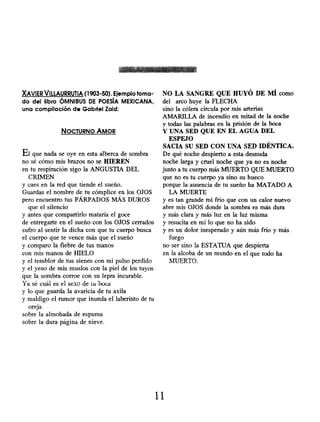 XAVIER VILLAURRUTIA ( 1903-50). Ejemplo toma-
do del libro ÓMNIBUS DE POESÍA MEXICANA,
una compilación de Gabriel Zaid:
NOCTURNO AMOR
El que nada se oye en esta alberca de sombra
no sé cómo mis brazos no se HIEREN
en tu respiración sigo la ANGUSTIA DEL
CRIMEN
y caes en la red que tiende el sueño.
Guardas el nombre de tu cómplice en los OJOS
pero encuentro tus PÁRPADOS MÁS DUROS
que el silencio
y antes que compartirlo mataría el goce
de entregarte en el sueño con los OJOS cerrados
sufro al sentir la dicha con que tu cuerpo busca
el cuerpo que te vence más que el sueño
y comparo la fiebre de tus manos
con mis manos de HIELO
y el temblor de tus sienes con mi pulso perdido
y el yeso de mis muslos con la piel de los tuyos
que la sombra corroe con su lepra incurable.
Ya sé cuál es el sexo de tu beca
y lo que guarda la avaricia de tu axila
y maldigo el rumor que inunda el laberinto de tu
oreja
sobre la almohada de espuma
sobre la dura página de nieve.
NO LA SANGRE QUE HUYÓ DE MÍ como
del arco huye la FLECHA
sino la cólera circula por mis arterias
AMARILLA de incendio en mitad de la noche
y todas las palabras en la prisión de la boca
Y UNA SED QUE EN EL AGUA DEL
ESPEJO
SACIA SU SED CON UNA SED IDÉNTICA.
De qué noche despierto a esta desnuda
noche larga y cruel noche que ya no es noche
junto a tu cuerpo más MUERTO QUE MUERTO
que no es tu cuerpo ya sino su hueco
porque la ausencia de tu sueño ha MATADO A
LA MUERTE
y es tan grande mi frío que con un calor nuevo
abre mis OJOS donde la sombra es más dura
y más clara y más luz en la luz misma
y resucita en mí lo que no ha sido
y es un dolor inesperado y aún más frío y más
fuego
no ser sino la ESTATUA que despierta
en la alcoba de un mundo en el que todo ha
MUERTO.
11
 