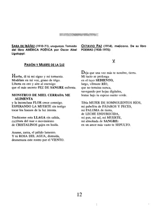 SARA DE IBÁÑEZ ( 1910-71), uruguaya. Tomado
del libro AMÉRICA POÉTICA por Oscar Abel
Ligaluppi:
PASIÓN Y MUERTE DE LA LUZ
YT,
hierba, di tú mi signo y mi tormenta.
Modélate en mi voz, grano de trigo.
Liberta en oro y aire al enemigo
que el más secreto PEZ DE SANGRE enfrenta.
MONSTRUO DE MIEL CERRADA ME
ALIMENTA
y la inconclusa FLOR crece conmigo.
ESPERANDO LA MUERTE sin testigo
tocar los huesos de la luz intenta.
Tradúceme esta LLAGA sin salida,
escritura del mar o movimiento
de CRISTALINOS gajos en huida.
Asume, zarza, el pálido lamento.
Y tú ROSA DEL AGUA, distraída,
desmenuza este rostro por el VIENTO.
OCTAVIO PAZ (1914), mejicano. De su libro
POEMAS (1935-1975):
V
Deja que una vez más te nombre, tierra.
Mi tacto se prolonga
en el tuyo SEDIENTO,
largo, vibrante RÍO,
que no termina nunca,
navegando por hojas digitales,
lentas bajo tu espeso sueño verde.
Tibia MUJER DE SOMNOLIENTOS RÍOS,
mi pabellón de PÁJAROS Y PECES,
mi PALOMA de tierra,
de LECHE ENDURECIDA,
mi pan, mi sal, mi MUERTE,
mi almohada de SANGRE:
en un amor más vasto te SEPULTO.
12
 