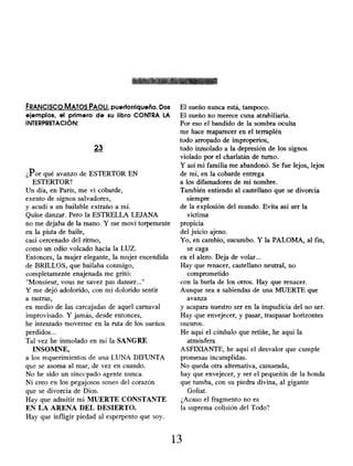 FRANCISCO MATOS PAOLI, puertorriqueño. Dos
ejemplos , el primero de su libro CONTRA LA
INTERPRETACIÓN:
23
¿Por qué avanzo de ESTERTOR EN
ESTERTOR?
Un día, en París, me vi cobarde,
exento de signos salvadores,
y acudí a un bailable extraño a mí.
Quise danzar. Pero la ESTRELLA LEJANA
no me dejaba de la mano . Y me moví torpemente
en la pista de baile,
casi cercenado del ritmo,
como un odio volcado hacia la LUZ.
Entonces, la mujer elegante, la mujer encendida
de BRILLOS, que bailaba conmigo,
completamente enajenada me gritó:
"Monsieur, vous ne savez pas danser..."
Y me dejó adolorido , con mi dolorido sentir
a rastras,
en medio de las carcajadas de aquel carnaval
improvisado . Y jamás, desde entonces,
he intentado moverme en la ruta de los sueños
perdidos...
Tal vez he inmolado en mí la SANGRE
INSOMNE,
a los requerimientos de una LUNA DIFUNTA
que se asoma al mar, de vez en cuando.
No he sido un sincopado agente nunca.
Ni creo en los pegajosos sones del corazón
que se divorcia de Dios.
Hay que admitir mi MUERTE CONSTANTE
EN LA ARENA DEL DESIERTO.
Hay que infligir piedad al esperpento que soy.
El sueño nunca está, tampoco.
El sueño no merece cuna atrabiliaria.
Por eso el bandido de la sombra oculta
me hace reaparecer en el terraplén
todo arropado de improperios,
todo inmolado a la depresión de los signos
violado por el charlatán de turno.
Y así mi familia me abandonó. Se fue lejos, lejos
de mí, en la cobarde entrega
a los difamadores de mi nombre.
También entiendo al castellano que se divorcia
siempre
de la explosión del mundo. Evita así ser la
víctima
propicia
del juicio ajeno.
Yo, en cambio, sucumbo. Y la PALOMA, al fin,
se caga
en el alero. Deja de volar...
Hay que renacer, castellano neutral, no
comprometido
con la burla de los otros. Hay que renacer.
Aunque sea a sabiendas de una MUERTE que
avanza
y acapara nuestro ser en la impudicia del no ser.
Hay que envejecer, y pasar, traspasar horizontes
oscuros.
He aquí el címbalo que retiñe, he aquí la
atmósfera
ASFIXIANTE, he aquí el desvalor que cumple
promesas incumplidas.
No queda otra alternativa, camarada,
hay que envejecer, y ser el pequeñín de la honda
que tumba, con su piedra divina, al gigante
Goliat.
¿Acaso el fragmento no es
la suprema colisión del Todo?
13
 