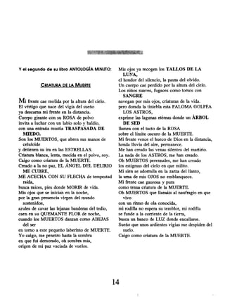 Y el segundo de su libro ANTOLOGÍA MINUTO:
CRIATURA DE LA MUERTE
Mi frente cae molida por la altura del cielo.
El vértigo que nace del vigía del sueño
ya descarna mi frente en la distancia.
Cuerpo girante con su ROSA de polvo
invita a luchar con un labio solo y baldío,
con una entraña mustia TRASPASADA DE
MIEDO.
Son los MUERTOS, que abren sus manos de
celuloide
y detienen su ira en las ESTRELLAS.
Criatura blanca, lenta, mecida en el polvo, soy.
Caigo como criatura de la MUERTE.
Creado a la no paz, EL ÁNGEL DEL DELIRIO
ME CUBRE,
ME ACECHA CON SU FLECHA de tempestad
raída,
busca raíces, pies donde MORIR de vida.
Mis ojos que se inician en la noche,
por la gran presencia virgen del mundo
sostenidos,
azules de cavar las lejanas banderas del tedio,
caen en su QUEMANTE FLOR de noche,
cuando los MUERTOS danzan como ABEJAS
del ser
en torno a este pequeño laberinto de MUERTE.
Yo caigo, me penetro hasta la sombra
en que fui demorado , oh sombra mía,
origen de mi paz vaciada de vuelos.
Mis ojos ya recogen los TALLOS DE LA
LUNA,
el hondor del silencio, la pauta del olvido.
Un cuerpo cae perdido por la altura del cielo.
Los niños suaves, fugaces como torsos con
SANGRE
navegan por mis ojos, criaturas de la vida.
pero dorada la tiniebla esta PALOMA GOLPEA
LOS ASTROS,
exprime las lagunas etéreas donde un ÁRBOL
DE SED
llamea con el tacto de la ROSA
sobre el límite oscuro de la MUERTE.
Mi frente vence el hueco de Dios en la distancia,
honda lluvia del aire, permanece.
Me han creado las venas silentes del martirio.
La nada de los ASTROS, me han creado.
Oh MUERTOS perennales, me han creado
los estigmas del cielo en que milito.
Mi sien se adormila en la zarza del llanto,
la urna de mis OJOS no emblanquece.
Mi frente cae gaseosa y pura
como tensa criatura de la MUERTE.
Oh MUERTOS que llamáis al naufragio en que
vivo
con un ritmo de ola conocida,
mi rodilla no espera su temblor, mi rodilla
se funde a la corriente de la tierra,
busca un banco de LUZ donde encallarse.
Sueño que unos ardientes vigías me despiden del
suelo.
Caigo como criatura de la MUERTE.
14
 