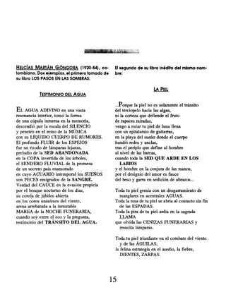HELCÍAS MARTÁN GÓNGORA ( 1920-84), co-
lombiano. Dos ejemplos, el primero tomado de
su libro LOS PASOS EN LAS SOMBRAS:
TESTIMONIO DEL AGUA
EL AGUA ADIVINO en una vasta
resonancia interior, tomó la forma
de una cúpula inmersa en la memoria,
descendió por la escala del SILENCIO
y penetró en el reino de la MÚSICA
con su LÍQUIDO CUERPO DE RUMORES.
El profundo FLUIR de los ESPEJOS
fue un éxodo de lámparas lejanas,
preludio de la SED ABANDONADA
en la COPA invertida de los árboles,
el SENDERO FLUVIAL de la promesa
de un secreto país enamorado
en cuyo ACUARIO intemporal los SUEÑOS
son PECES emigrados de la SANGRE.
Verdad del CAUCE en la evasión propicia
por el bosque nocturno de los días,
su corola de júbilos abierta
en los coros unánimes del viento,
arena arrebatada a la inmutable
MAREA de la NOCHE FUNERARIA,
cuando soy entre el eco y la pregunta,
testimonio del TRÁNSITO DEL AGUA.
El segundo de su libro inédito del mismo nom-
bre:
LA PIEL
...Porque la piel no es solamente el tránsito
del terciopelo hacia las algas,
ni la corteza que defiende el fruto
de rapaces miradas,
vengo a rozar tu piel de luna llena
con un epitalamio de guitarras,
en la playa del sueño donde el cuerpo
hundió redes y anclas,
tras el periplo que define al hombre
al nivel de las barcas,
cuando toda la SED QUE ARDE EN LOS
LABIOS
y el hombre en la conjura de las manos,
por el designio del amor es fauce
del beso y garra en sedición de abrazos...
Toda tu piel gemía con un desgarramiento de
manglares en acentrales AGUAS.
Toda la rosa de tu piel se abría al contacto sin fin
de las ESPADAS.
Toda la pira de tu piel ardía en la sagrada
LLAMA
que olvida las CENIZAS FUNERARIAS y
resucita lámparas.
Toda tu piel triunfante en el combate del viento
y de las ÁGUILAS;
la felina estrategia en el asedio, la fiebre,
DIENTES, ZARPAS.
15
 