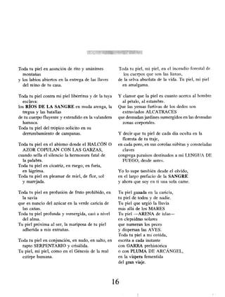 Toda tu piel en asunción de rito y unánimes
montañas
y los labios abiertos en la entrega de las llaves
del reino de tu casa.
Toda tu piel contra mi piel libérrima y de la tuya
esclava:
los RÍOS DE LA SANGRE en muda arenga, la
tregua y las batallas
de tu cuerpo fluyente y extendido en la valandera
hamaca.
Toda tu piel del trópico solícito en su
derrumbamiento de campanas.
Toda tu piel en el abismo donde el HALCÓN O
AZOR COPULAN CON LAS GARZAS,
cuando sella el silencio la hermosura fatal de
la palabra.
Toda tu piel en cicatriz, en ruego, en furia,
en lágrima.
Toda tu piel en pleamar de miel, de flor, sol
y marejada.
Toda tu piel en profusión de fruto prohibido, en
la savia
que es nuncio del azúcar en la verde caricia de
las cañas.
Toda tu piel profunda y sumergida, casi a nivel
del alma.
Tu piel,próxima al ser, la mariposa de tu piel
adherida a mis entrañas.
Toda tu piel en conjunción , en nudo, en salto, en
rapto SERPENTARIO y crisálida.
Tu piel, mi piel, como en el Génesis de la real
estirpe humana.
Toda tu piel, ni¡ piel, en el incendio forestal de
los cuerpos que son las lianas,
de la selva absoluta de la vida. Tu piel, mi piel
en amalgama.
Y clamar que la piel es cuanto acerca al hombre
al pétalo, al estambre.
Que las yemas furtivas de los dedos son
extraviados ALCATRACES
que desnudan jardines sumergidos en las desnudas
zonas corporales.
Y decir que tu piel de cada día oculta en la
floresta de tu traje,
en cada poro, en sus corolas súbitas y consteladas
claves
congrega paraísos destinados a mi LENGUA DE
FUEGO, desde antes.
Yo lo supe también desde el olvido,
en el largo prefacio de la SANGRE
y ahora que soy en ti pina sola carne.
Tu piel ganada en la caricia,
tu piel de todos y de nadie.
Tu piel que urgió la lluvia
más allá de los MARES
Tu piel -ARENA de islas-
en clepsidras solares
que numeran los peces
y dispersan las AVES.
Toda tu piel a mí ceñida,
escrita a cada instante
con GARRA prehistórica
o con PLUMA DE ARCÁNGEL,
en la víspera fementida
del gran viaje.
16
 