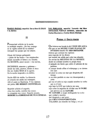 NARZEO ANTINO, español. De su libro EL EXILIO Luis ARRILLAGA, español . Tomado del libro
Y EL REINO: ANTOLOGÍA POÉTICA GENERAL, selección de
Carlos Murciano y Carlos María Maínez:
IV
POEMA 17: ÚNICO AMOR
Pronunciaré solícito en la noche
su múltiple suspiro. ¿No hay sosiego
en la vigilia estéril de la sombra?
Arroparé tus quejas que me abaten.
Oleaje del tiempo galopando
-jinete de las horas- los crepúsculos
donde sucumbe el héroe a su victoria.
Oh MUERTE, amor oscuro -tus navíos,
INCENDIOS, atanores y galernas-
dónde las islas, puertos, dónde el Arco
Iris me rinden MAR de la agonía.
En la noche respondo a tu delirio.
Noche RÍO de niebla. La distancia
al corazón me anida sus estanques.
Allí el canto es blasfemia. Y los cipreses
del júbilo ME HIEREN CENTINELAS.
Repetiré solícito el augurio,
cima tras noche, sombra tras ocaso;
tu conquista nos vence. Espuela amante,
BEBERÉ LA EBRIEDAD DE TUS CENIZAS.
Qué tristeza tan honda la del CISNE SIN AGUA
éste que se me MUERE COMO PLAGAS DE
INVIERNO BAJO TU SED DISTANTE
tristeza que coronan los cipreses
para regocijo de los dioses
qué mundo sin salida qué color tan absurdo
me envían las MELENAS DE LA MUERTE
desde mi soledad nombro tu propia boca
el párpado sin límite que cubre el ademán de tus
palabras
el yunque donde afilas el relámpago y se cierran
mis ojos
mi amor es como un mar que despierta del
tiempo
es un niño perdido es una voz desamparada y
yerta
por eso el cielo es rojo cuando nombro tu verbo
que es el mío
rojo bajo la LUZ que todavía me ama
rojo como la angustia de olvidar una 9:NGRE
que pervive en mi SANGRE
TU SANGRE sí mujer doblegando la n^)che
qué verdad o mentira
qué desgracia o qué gozo
qué CRUZ ENSANGRENTADA
TALADRA sin remedio mi fatiga y mi pif.
17
 