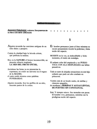 AMANDO FERNÁNDEZ, cubano. Dos poemas de
su libro LOS SIETE CÍRCULOS:
2
Alguien recuerda las canciones antiguas de un
niño dulce y pasajero.
Cuánta la claridad bajo la bóveda celeste,
qué perfecta la música.
Hoy en la SANGRE el bronce inconmovible, un
pequeño silencio respirado,
LA SED DEL FRUTO INÚTIL.
Anónimas las horas ya no presencian la
esperanza; no existe un universo en el regazo
de la MADRE,
el canto sordo resuena como palabras
FUNERARIAS.
Alguien recuerda. Son los perfiles de un niño,
inocente pastor de la ceniza.
. . . . e . . . . . . e
5
El hombre permanece junto al limo mientras su
oscuro pensamiento recorre la poderosa y lenta
noche del espacio.
MUERTE en la voz, su indescifrable y lícito
momento, el rostro sin nostalgia.
El sedante color del crepúsculo y su FUEGO
TOCA CON ALA DESPLEGADA sus labios
pensativos.
Todo se nutre de alejadas sensaciones en este hijo
solitario que pudo ser alto combate en
primavera.
Vestido está de un hondo sueño, de nieblas y
clamores apagados,
de mordazas y HERIDAS Y AGUAS LENTAS,
DE FUENTES SIN CONSTANCIA.
Está. Y siempre estuvo. Sus monedas son pocas.
El hombre vive, permanece, mientras cae la
prodigiosa noche del espacio.
19
 