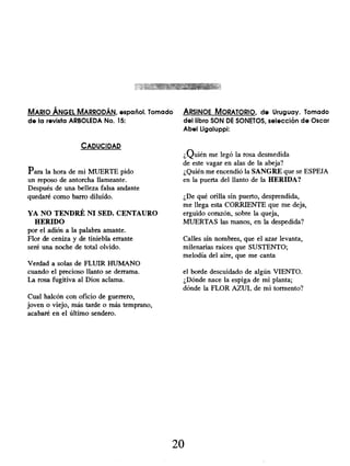MARIO ÁNGEL MARRODÁN, español. Tomado
de la revista ARBOLEDA No. 15:
CADUCIDAD
Para la hora de mi MUERTE pido
un reposo de antorcha llameante.
Después de una belleza falsa andante
quedaré como barro diluído.
YA NO TENDRÉ NI SED. CENTAURO
HERIDO
por el adiós a la palabra amante.
Flor de ceniza y de tiniebla errante
seré una noche de total olvido.
Verdad a solas de FLUIR HUMANO
cuando el precioso llanto se derrama.
La rosa fugitiva al Dios aclama.
Cual halcón con oficio de guerrero,
joven o viejo, más tarde o más temprano,
acabaré en el último sendero.
ARSINOE MORATORIO, de Uruguay. Tomado
del libro SON DE SONETOS , selección de Oscar
Abel Ligaluppi:
¿Quién me legó la rosa desmedida
de este vagar en alas de la abeja?
¿Quién me encendió la SANGRE que se ESPEJA
en la puerta del llanto de la HERIDA?
¿De qué orilla sin puerto, desprendida,
me llega esta CORRIENTE que me deja,
erguido corazón, sobre la queja,
MUERTAS las manos, en la despedida?
Calles sin nombres, que el azar levanta,
milenarias raíces que SUSTENTO;
melodía del aire, que me canta
el borde descuidado de algún VIENTO.
¿Dónde nace la espiga de mi planta;
dónde la FLOR AZUL de mi tormento?
20
 