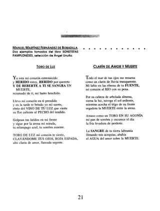 MANUEL MARTÍNEZ FERNÁNDEZ DE BOBADILLA.
Dos ejemplos tomados del libro SONETISTAS
PAMPLONESES, selección de Ángel Urrufia:
TORO DE LUZ
Ya está mi corazón estremecido
y HERIDO estoy, HERIDO por quererte
Y DE BEBERTE A TI SE SANGRA EN
MUERTE,
rezumado de ti, mi barro henchido.
Llevo mi corazón en ti prendido
y en la tarde te brindo yo mi suerte,
ebrio del VINO DE TU LUZ que vierte
su flor caliente al PECHO del tendido.
Golpean tus latidos en mi frente
y sigue por la arena mi mirada,
tu relámpago azul, tu sombra ausente.
TORO DE LUZ mi corazón te siente,
CLAVÁNDOME TUS OJOS, ROJA ESPADA,
alto clarín de amor, llamada urgente.
. . . . . . . . . . .
CLARÍN DE AMOR Y MUERTE
Todo el mar de tus ojos me resuena
como un clarín de lluvia transparente.
Mi labio en las riberas de tu FUENTE,
mi corazón al RÍO con su pena.
Por su cabeza de arbolada almena,
suena la luz, navega el sol ardiente,
mientras acecha el trigo de su frente
segadora la MUERTE entre la arena.
Amaso como un TORO EN SU AGONÍA
mi pan de sombra y oscurece el día
la fría levadura de perderte.
La SANGRE de tu tierra labrantía
llenando mis acequias, abahía
el AGUA del amor sobre la MUERTE.
21
 