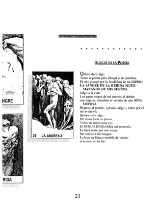 . . . . . . . . . . . .
ELOGIO DE LA POESÍA
Quiero decir algo.
Tomo la pluma para dibujar a las palabras.
El otro escapó por la hendidura de un ESPEJO.
LA SANGRE DE LA HERIDA SIGUE
MANANDO DE MIS SUEÑOS.
Salgo a la calle.
Los pasos ciegos de mi cuerpo, al doblar
una esquina, manchan el vestido de una NIÑA
MUERTA.
Regreso al mundo. (¿Acaso salgo y entro por él
sin avisarle?)
Quiero decir algo.
Mi mano toma la pluma.
Tomo un sueño para eso.
El ESPEJO DESGARRA mi memoria.
La tinta corre por mis venas.
Me acerco a ¡ni imagen.
La hoja en blanco tiembla de miedo:
el mundo se ha ido.
23
 