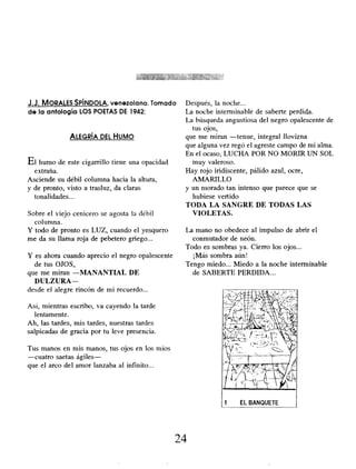 J.J. MORALES SPÍNDOLA, venezolano. Tomado
de la antología LOS POETAS DE 1942:
ALEGRÍA DEL HUMO
El humo de este cigarrillo tiene una opacidad
extraña.
Asciende su débil columna hacia la altura,
y de pronto, visto a trasluz, da claras
tonalidades...
Sobre el viejo cenicero se agosta la débil
columna.
Y todo de pronto es LUZ, cuando el yesquero
me da su llama roja de pebetero griego...
Y es ahora cuando aprecio el negro opalescente
de tus OJOS,
que me miran -MANANTIAL DE
DULZURA-
desde el alegre rincón de mi recuerdo...
Así, mientras escribo, va cayendo la tarde
lentamente.
Ah, las tardes, mis tardes, nuestras tardes
salpicadas de gracia por tu leve presencia.
Tus manos en mis manos, tus ojos en los míos
-cuatro saetas ágiles-
que el arco del amor lanzaba al infinito...
Después, la noche...
La noche interminable de saberte perdida.
La búsqueda angustiosa del negro opalescente de
tus ojos,
que me miran -tenue, integral llovizna
que alguna vez regó el agreste campo de mi alma.
En el ocaso, LUCHA POR NO MORIR UN SOL
muy valeroso.
Hay rojo iridiscente, pálido azul, ocre,
AMARILLO
y un morado tan intenso que parece que se
hubiese vertido
TODA LA SANGRE DE TODAS LAS
VIOLETAS.
La mano no obedece al impulso de abrir el
conmutador de neón.
Todo es sombras ya. Cierro los ojos...
¡Más sombra aún!
Tengo miedo... Miedo a la noche interminable
de SABERTE PERDIDA...
24
 
