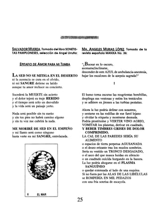 SALVADOR MUERZA. Tomado del libro SONETIS- MA. ANGELES MURIAS LÓPEZ . Tomado de la
TAS PAMPLONESES, selección de Angel Urrutia: revista española MANXA No. 36:
EPITAFIO DE AMOR PARA MI TUMBA
LA SED NO SE MITIGA EN EL DESIERTO
ni la ausencia se cura en el olvido,
ni mi SANGRE detiene su latido
aunque tu amor rechace su concierto.
" ,Bucear en lo oscuro,
asomarse/inclinarse,
descender de este AZUL de ambulancia-anestesia,
bajar los escalones de la asepsia sagrada?"
I
Sucederá la MUERTE sin acierto
y el dolor tejerá su traje HERIDO
y el tiempo será sólo un desvalido
y la vida será un paisaje yerto.
Nada será posible sin tu sueño
y sin tus pies no habrá camino alguno
y sin tu voz me cubrirá la nada.
ME MORIRÉ DE SED EN EL EMPEÑO
y mi llanto será como ninguno
hasta verte en mi SANGRE, entrelazada.
El humo torna oscuras las mugrientas bombillas,
despliega sus ventosas y estira los tentáculos
y se adhiere en jirones a las turbias pestañas.
Ahora la luz podría delirar con nosotros,
y sentarse en las rodillas de ese farol lejano
y olvidar la etiqueta y mostrarse desnuda.
Podría prostituírse y VERTER VINO AGRIO,
VOMITAR los planetas, derivar en cuadrado,
Y BEBER TIMBRES GRISES DE DOLOR
COMPRIMIDO.
LA CAL DE LAS PAREDES SERÍA SU
ALIMENTO
o espacios de tierra perpetua AGUSANADA
o el deseo erizante tras los muslos sombríos.
Sería su vestido un TRONCO DESGAJADO,
o el asco del que masca huídas en silencio
o un cuadrado suicida hurgando en la basura.
La luz podría ahogarse en el PLASMA
SANGUINEO
o quedar extenuada al lado de una esquina.
Si no fuera por las ALAS DE LAS LIBÉLULAS
se ROMPERÍA EN MIL PEDAZOS
con una fría sonrisa de escayola.
25
 