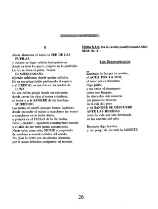 II
Ahora abandona el humo la SED DE LAS
PUPILAS
y ocupan su lugar cabales transparencias
donde es tabú lo opaco, conjuro en lo prohibido.
La luz se toma el pulso. Temor.
Es MIEDO/ARAÑA
tejiendo calabozos donde quedar callados.
No se escuchan latido perforando el espacio
y el CRISTAL es tan frío en las noches de
LUNA.
Es una esfera propia donde ser epicentro,
donde cerrar los ojos al temor circulante,
al hedor y a la SANGRE de los hombres
MURIENDO.
Las torres de marfil siempre fueron bastiones
donde esconder el miedo a mancharse las manos
a mancharse en la lucha diaria,
a prender en el FUEGO de la ira vecina.
Dios -creador- egocentro construyendo materia
o el afán de ser torre jamás contaminada.
Nacer solo, crear solo, MORIR acompañado
de sombras acusando señales del olvido.
No pisar la tierra con las plantas desnudas
por si acaso helechos comparten mi morada.
NORA NANI. De la revista puertorriqueña MAI-
RENA No. 21:
Los DESAPARECIDOS
Entiendo la luz por la sombra,
el AGUA POR LA SED,
el amor por el abandono.
Digo patria
y me crece el desamparo
como una lámpara.
Se descuidan mis maneras
por pensarme inmersa
en la raíz del grito
y mi SANGRE SE DESCUBRE
ANTE LAS HERIDAS
como la vida que late derramada
en las cacerías del odio.
Entonces digo hombre
y me pongo de pie ante la MUERTE.
26
 