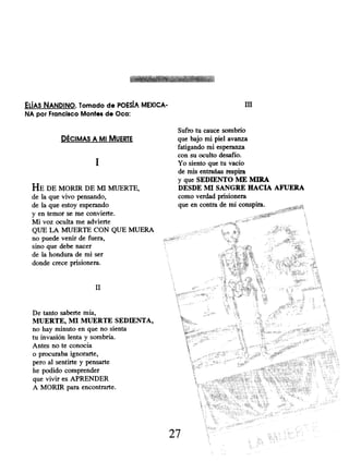 ELIAS NANDINO. Tomado de POESíA MEXICA-
NA por Francisco Montes de Oca:
DÉCIMAS A MI MUERTE
1
HE DE MORIR DE MI MUERTE,
de la que vivo pensando,
de la que estoy esperando
y en temor se me convierte.
Mi voz oculta me advierte
QUE LA MUERTE CON QUE MUERA
no puede venir de fuera,
sino que debe nacer
de la hondura de mi ser
donde crece prisionera.
II
De tanto saberte mía,
MUERTE, MI MUERTE SEDIENTA,
no hay minuto en que no sienta
tu invasión lenta y sombría.
Antes no te conocía
o procuraba ignorarte,
pero al sentirte y pensarte
he podido comprender
que vivir es APRENDER
A MORIR para encontrarte.
III
Sufro tu cauce sombrío
que bajo mi piel avanza
fatigando mi esperanza
con su oculto desafío.
Yo siento que tu vacío
de mis entrañas respira
y que SEDIENTO ME MIRA
DESDE MI SANGRE HACIA AFUERA
como verdad prisionera
que en contra de mí conspira.
27
 