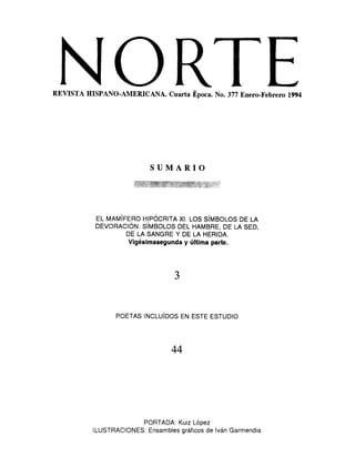 NORTEREVISTA HISPANO-AMERICANA. Cuarta Época. No. 377 Enero-Febrero 1994
SUMARIO
EL MAMÍFERO HIPÓCRITA XI. LOS SÍMBOLOS DE LA
DEVORACIÓN. SÍMBOLOS DEL HAMBRE, DE LA SED,
DE LA SANGRE Y DE LA HERIDA.
Vigésimasegunda y última parte.
3
POETAS INCLUÍDOS EN ESTE ESTUDIO
44
PORTADA: Kuiz López
ILUSTRACIONES: Ensambles gráficos de Iván Garmendia
 