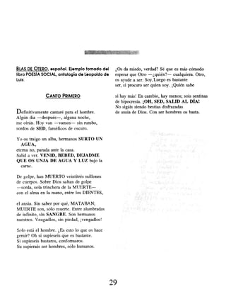 BLAS DE OTERO, español. Ejemplo tomado del
libro POESIA SOCIAL, antología de Leopoldo de
Luis:
CANTO PRIMERO
Definitivamente cantaré para el hombre.
Algún día -después-, alguna noche,
me oirán. Hoy van -vamos- sin rumbo,
sordos de SED, famélicos de oscuro.
Yo os traigo un alba, hermanos SURTO UN
AGUA,
eterna no, parada ante la casa.
Salid a ver. VENID, BEBED , DEJADME
QUE OS UNJA DE AGUA Y LUZ bajo la
carne.
De golpe, han MUERTO veintitrés millones
de cuerpos. Sobre Dios saltan de golpe
-sorda, sola trinchera de la MUERTE-
con el alma en la mano , entre los DIENTES,
el ansia. Sin saber por qué, MATABAN;
MUERTE son, sólo muerte. Entre alambradas
de infinito, sin SANGRE. Son hermanos
nuestros. Vengadlos, sin piedad, ¡ vengadlos!
Solo está el hombre. ¿Es esto lo que os hace
gemir? Oh si supieseis que es bastante.
Si supieseis bastaros, conformaros.
Su supierais ser hombres, sólo humanos.
¿Os da miedo, verdad? Sé que es más cómodo
esperar que Otro -¿quién?- cualquiera. Otro,
os ayude a ser. Soy. Luego es bastante
ser, si procuro ser quien soy. ¡Quién sabe
si hay más! En cambio, hay menos; sois sentinas
de hipocresía. ¡OH, SED, SALID AL DÍA!
No sigáis siendo bestias disfrazadas
de ansia de Dios. Con ser hombres os basta.
29
 