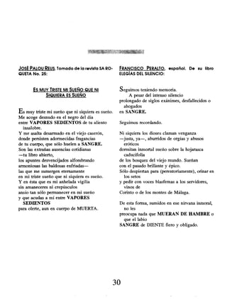 JOSÉ PALOU REUS. Tomado de la revista SA RO- FRANCISCO PERALTO, español. De su libro
QUETA No. 25: ELEGÍAS DEL SILENCIO:
Es MUY TRISTE MI SUEÑO QUE Ni
SIQUIERA ES SUEÑO
Es muy triste mi sueño que ni siquiera es sueño.
Me acoge desnudo en el negro del día
entre VAPORES SEDIENTOS de tu aliento
insalobre.
Y me asalta desarmado en el viejo caserón,
donde persisten adormecidas fragancias
de tu cuerpo, que sólo huelen a SANGRE.
Son las extrañas ausencias cotidianas
-tu libro abierto,
los apuntes desvencijados alfombrando
armoniosas las baldosas enfriadas-
las que me sumergen eternamente
en mi triste sueño que ni siquiera es sueño.
Y en ésta que es mi anhelada vigilia
sin amaneceres ni crepúsculos
ansío tan sólo permanecer en mi sueño
y que acudas a mí entre VAPORES
SEDIENTOS
para olerte, aun en cuerpo de MUERTA.
Seguimos teniendo memoria.
A pesar del intenso silencio
prolongado de siglos exánimes, desfallecidos o
ahogados
en SANGRE.
Seguimos recordando.
Ni siquiera los dioses claman venganza
-justa, ya-, aburridos de orgías y abusos
eróticos
dormitan inmortal sueño sobre la hojarasca
caducifolia
de los bosques del viejo mundo. Sueñan
con el pasado brillante y épico.
Sólo despiertan para (perentoriamente), orinar en
los setos
y pedir con voces blasfemas a los servidores,
vinos de
Corinto o de los montes de Málaga.
De esta forma, sumidos en ese nirvana inmoral,
no les
preocupa nada que MUERAN DE HAMBRE o
que el labio
SANGRE de DIENTE fiero y obligado.
30
 