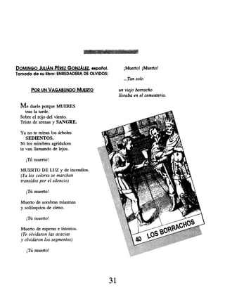 DOMINGO JULIÁN PÉREZ GONZÁLEZ , español. ¡Muerto! ¡Muerto!
Tornado de su libro: ENREDADERA DE OLVIDOS:
...Tan solo
POR UN VAGABUNDO MUERTO un viejo borracho
lloraba en el cementerio.
Me duele porque MUERES
tras la tarde.
Sobre el rojo del viento.
Triste de arenas y SANGRE.
Ya no te miran los árboles
SEDIENTOS.
Ni los mimbres agridulces
te van llamando de lejos.
¡Tú muerto!
MUERTO DE LUZ y de incendios.
(Ya los colores se marchan
transidos por el silencio)
¡Tú muerto!
Muerto de sombras miasmas
y soliloquios de cieno.
¡Tú muerto!
Muerto de esperas e intentos.
(Te olvidaron las acacias
y olvidaron los segmentos)
¡Tú muerto!
31
 