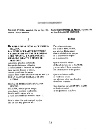 ANTONIO PEREIRA, español. De su libro DEL RAYMUNDO RAMÍREZ DE ANTÓN , español. De
MONTE Y LOS CAMINOS: su libro EL PASAJERO ANÓNIMO:
1
DE ENTRE ESTAS PEÑAS NACE UN HILO
DE AGUA,
TAN DÉBIL QUE PARECE DESTINADO
A EXTINGUIRSE SIN VALER REMEDIO
A SED NINGUNA. Y NADIE SOÑARÍA,
VIÉNDOLO INFANTE A PUNTO DE
PERDERSE,
su próxima grandeza derramada.
Recogerá tributos que obligados
le vienen desde el fondo de los tiempos
hasta hacerse deseado y temido,
cantado por el coro de poetas,
seguido hasta su MUERTE EN OTRAS AGUAS
POR LA AMISTAD CALLADA DE LOS
ASTROS.
SÍNTESIS
Para el oscuro trance,
que es el de MALMORIR,
que alguien, Hipias acaso,
abra un aliviadero de sonajas
en la circunvalada elipsis
de la eyaculación.
Que la sustancia adense
el fluvial desvarío de la SANGRE
y sobrevuele el duelo transeúnte
del albur recental de las gacelas.
Que un sol desentumido
se residencie y urda
una alquimia vitral para los ojos
desvalidos y opacos.
BROTA DE ENTRE ESTAS PEÑAS UN
SUSPIRO
DE AGUA, menos que un arroyo
como tantos perdidos en el monte.
Pero ha salido apenas a la luz
y ya es un nombre que repite el VIENTO.
Dios lo sabrá: Por qué entre mil regajos
uno tan sólo hay que nace RÍO.
Que alegorice un LUNIINADO OASIS
en la sien terminal
de los postrados SUEÑOS.
32
 
