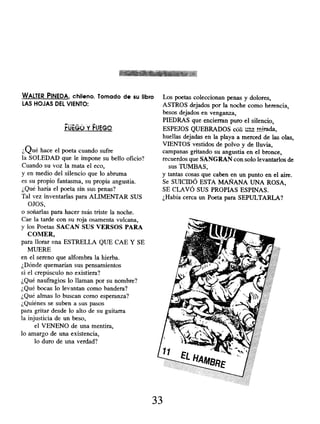 WALTER PINEDA, chileno. Tomado de su libro
LAS HOJAS DEL VIENTO:
rutGO Y FJEG^
¿Qué hace el poeta cuando sufre
la SOLEDAD que le impone su bello oficio?
Cuando su voz la mata el eco,
y en medio del silencio que lo abruma
es su propio fantasma, su propia angustia.
¿Qué haría el poeta sin sus penas?
Tal vez inventarlas para ALIMENTAR SUS
OJOS,
o soñarlas para hacer más triste la noche.
Cae la tarde con su roja osamenta vulcana,
y los Poetas SACAN SUS VERSOS PARA
COMER,
para llorar una ESTRELLA QUE CAE Y SE
MUERE
en el sereno que alfombra la hierba.
¿Dónde quemarían sus pensamientos
si el crepúsculo no existiera?
¿Qué naufragios lo llaman por su nombre?
¿Qué bocas lo levantan como bandera?
¿Qué almas lo buscan como esperanza?
¿Quiénes se suben a sus pasos
para gritar desde lo alto de su guitarra
la injusticia de un beso,
el VENENO de una mentira,
lo amargo de una existencia,
lo duro de una verdad?
Los poetas coleccionan penas y dolores,
ASTROS dejados por la noche como herencia;
besos dejados en venganza,
PIEDRAS que encierran puro el silencio,
ESPEJOS QUEBRADOS cüú u a mirada,
huellas dejadas en la playa a merced de las olas,
VIENTOS vestidos de polvo y de lluvia,
campanas gritando su angustia en el bronce,
recuerdos que SANGRAN con solo levantarlos de
sus TUMBAS,
y tantas cosas que caben en un punto en el aire.
Se SUICIDÓ ESTA MAÑANA UNA ROSA,
SE CLAVÓ SUS PROPIAS ESPINAS.
¿Había cerca un Poeta para SEPULTARLA?
33
 