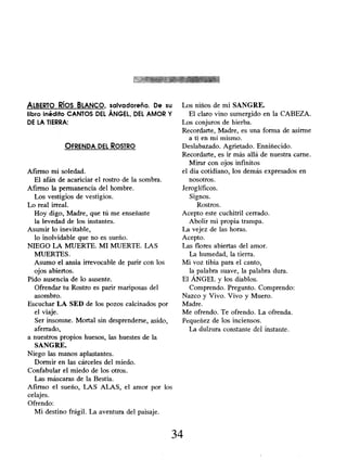 ALBERTO RÍOS BLANCO, salvadoreño. De su
libro inédito CANTOS DEL ÁNGEL, DEL AMOR Y
DE LA TIERRA:
OFRENDA DEL ROSTRO
Afirmo mi soledad.
El afán de acariciar el rostro de la sombra.
Afirmo la permanencia del hombre.
Los vestigios de vestigios.
Lo real irreal.
Hoy digo, Madre, que tú me enseñaste
la levedad de los instantes.
Asumir lo inevitable,
lo inolvidable que no es sueño.
NIEGO LA MUERTE. MI MUERTE. LAS
MUERTES.
Asumo el ansia irrevocable de parir con los
ojos abiertos.
Pido ausencia de lo ausente.
Ofrendar tu Rostro es parir mariposas del
asombro.
Escuchar LA SED de los pozos calcinados por
el viaje.
Ser insomne. Mortal sin desprenderse, asido,
aferrado,
a nuestros propios huesos, las huestes de la
SANGRE.
Niego las manos aplastantes.
Dormir en las cárceles del miedo.
Confabular el miedo de los otros.
Las máscaras de la Bestia.
Afirmo el sueño, LAS ALAS, el amor por los
celajes.
Ofrendo:
Mi destino frágil. La aventura del paisaje.
Los niños de mi SANGRE.
El claro vino sumergido en la CABEZA.
Los conjuros de hierba.
Recordarte, Madre, es una forma de asirme
a ti en mí mismo.
Deslabazado. Agrietado. Enniñecido.
Recordarte, es ir más allá de nuestra carne.
Mirar con ojos infinitos
el día cotidiano, los demás expresados en
nosotros.
Jeroglíficos.
Signos.
Rostros.
Acepto este cuchitril cerrado.
Abolir mi propia trampa.
La vejez de las horas.
Acepto.
Las flores abiertas del amor.
La humedad, la tierra.
Mi voz tibia para el canto,
la palabra suave, la palabra dura.
El ÁNGEL y los diablos.
Comprendo. Pregunto. Comprendo:
Nazco y Vivo. Vivo y Muero.
Madre.
Me ofrendo. Te ofrendo. La ofrenda.
Pequeñez de los inciensos.
La dulzura constante dci instante.
34
 