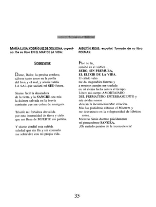 MARÍA LUISA RODRÍGUEZ DE SOLSONA , argenti- AGUSTÍN ROIG, español. Tomado de su libro
na. De su libro EN EL MAR DE LA VIDA: POEMAS:
SOBREVIVIR
Dame, Dolor, la precisa cordura;
sálvese tanto amor en la porfía
del bien y el mal, y séame tardía
LA SAL que saciará mi SED futura.
Séame fácil la desatadura
de la tierra y la SANGRE sea mía
la dulzura salvada en la bravía
corriente que me colma de amargura.
Triunfe mi fortaleza desvalida
por esta inmensidad de tierra y cielo
que me llena de MUERTE sin partida.
Y séame cordial esta sufrida
soledad que sin fin y sin consuelo
me sobrevive con mi propia vida.
Flor de lis,
sumido en el vórtice
BEBO, SIN PREMURA,
EL ELIXIR DE LA VIDA.
El cálido vaho
me da inagotables fuerzas y
a remotos parajes me traslada
en mi eterna lucha contra el tiempo.
Libero mi cuerpo AMORTAJADO
DEL PREMATURO ENTERRAMIENTO y
mis ávidas manos
abrazan la inconmensurable creación.
Mas las plañideras entonan el Miserere y
me desvanezco en la voluptuosidad de lúbricos
sones...
Mientras Satán duerme plácidamente
mi pensamiento SANGRA.
¡Oh ansiado paraíso de la inconsciencia!
35
 
