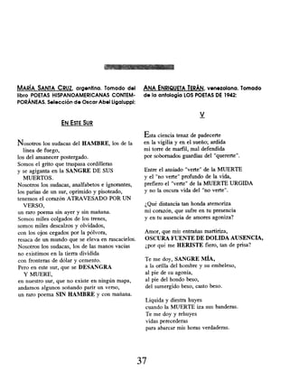 MARÍA SANTA CRUZ, argentina . Tomado del ANA ENRIQUETA TERÁN, venezolana. Tomado
libro POETAS HISPANOAMERICANAS CONTEM - de la antología LOS POETAS DE 1942:
PORÁNEAS. Selección de Oscar Abel Ligaluppi:
V
EN ESTE SUR
Nosotros los sudacas del HAMBRE, los de la
línea de fuego,
los del amanecer postergado.
Somos el grito que traspasa cordilleras
y se agiganta en la SANGRE DE SUS
MUERTOS.
Nosotros los sudacas, analfabetos e ignorantes,
los parias de un sur, oprimido y pisoteado,
tenemos el corazón ATRAVESADO POR UN
VERSO,
un raro poema sin ayer y sin mañana.
Somos miles colgados de los trenes,
somos miles descalzos y olvidados,
con los ojos cegados por la pólvora,
resaca de un mundo que se eleva en rascacielos.
Nosotros los sudacas, los de las manos vacías
no existimos en la tierra dividida
con fronteras de dólar y cemento.
Pero en este sur, que se DESANGRA
Y MUERE,
en nuestro sur, que no existe en ningún mapa,
andamos algunos soñando parir un verso,
un raro poema SIN HAMBRE y con mañana.
Esta ciencia tenaz de padecerte
en la vigilia y en el sueño; ardida
mi torre de marfil, mal defendida
por sobornados guardias del "quererte".
Entre el ansiado "verte " de la MUERTE
y el "no verte" profundo de la vida,
prefiero el "verte" de la MUERTE URGIDA
y no la oscura vida del "no verte".
¿Qué distancia tan honda atemoriza
mi corazón, que sufre en tu presencia
y en tu ausencia de amores agoniza?
Amor, que mis entrañas martiriza,
OSCURA FUENTE DE DOLIDA AUSENCIA,
¿por qué me HERISTE fiero, tan de prisa?
Te me doy, SANGRE MÍA,
a la orilla del hombre y su embeleso,
al pie de su agonía,
al pie del hondo beso,
del sumergido beso, casto beso.
Líquida y diestra huyes
cuando la MUERTE iza sus banderas.
Te me doy y rehuyes
vidas perecederas
para abarcar mis horas verdaderas.
37
 