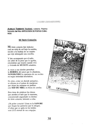 AURELIO TORRENTE IGLESIAS, cubano. Poema
tomado del libo ANTOLOGÍA DE POETAS CUBA-
NOS:
MI TRISTE CORAZÓN
Mi triste corazón late indeciso
cual un reloj de sol bajo la sombra,
uncido a la madeja de un suspiro
que teje aletargado una zozobra.
Y late acompasado por el tedio
sin saber de la pena que lo agobia,
creyéndose que muere cuando vive
y viviendo de MUERTE soñadora.
A veces a sus sístoles perturban
la HERIDA del amor que lo abandona,
SANGRANDO la esperanza de sus noches
en negra intimidad desoladora.
En otras, como un duende peregrino,
se abisma en el pulsar de mariposas
que irisan las mañanas en jardines
con SED DE MIEL en besos de corolas.
Pero tiene de erráticos los ritmos
que aturden el latir que lo trastorna,
consumiendo angustiado su destino
de triste corazón, latiendo a solas.
¡Oh pobre corazón! Llora en la SANGRE
que riegan las quimeras que lo ahogan;
el alma que se agita en los latidos
será LUZ eternal de sus congojas.
38
 