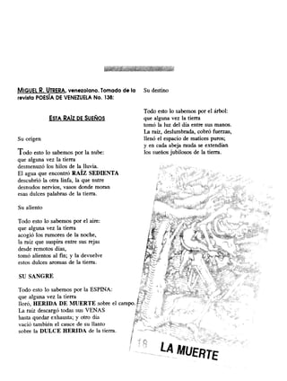 MIGUEL R. UTRERA, venezolano. Tomado de la Su destino
revista POESÍA DE VENEZUELA No. 138:
ESTA RAÍZ DE SUEÑOS
Su origen
Todo esto lo sabemos por la nube:
que alguna vez la tierra
desmenuzó los hilos de la lluvia.
El agua que encontró RAÍZ SEDIENTA
descubrió la otra linfa, la que nutre
desnudos nervios, vasos donde moran
esas dulces palabras de la tierra.
Todo esto lo sabemos por el árbol:
que alguna vez la tierra
tomó la luz del día entre sus manos.
La raíz, deslumbrada, cobró fuerzas,
llenó el espacio de matices puros;
y en cada abeja rauda se extendían
los sueños jubilosos de la tierra.
Su aliento
Todo esto lo sabemos por el aire:
que alguna vez la tierra
acogió los rumores de la noche,
la raíz que suspira entre sus rejas
desde remotos días,
tomó alientos al fin; y la devuelve
estos dulces aromas de la tierra.
SU SANGRE
Todo esto lo sabemos por la ESPINA:
que alguna vez la tierra
lloró, HERIDA DE MUERTE sobre el campo.
La raíz descargó todas sus VENAS
hasta quedar exhausta; y otro día
vació también el cauce de su llanto
sobre la DULCE HERIDA de la tierra.
 