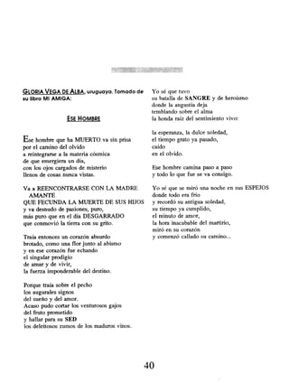GLORIA VEGA DE ALBA, uruguaya . Tomado de
su libro MI AMIGA:
ESE HOMBRE
Ese hombre que ha MUERTO va sin prisa
por el camino del olvido
a reintegrarse a la materia cósmica
de que emergiera un día,
con los ojos cargados de misterio
llenos de cosas nunca vistas.
Va a REENCONTRARSE CON LA MADRE
AMANTE
QUE FECUNDA LA MUERTE DE SUS HIJOS
y va desnudo de pasiones, puro,
más puro que en el día DESGARRADO
que conmovió la tierra con su grito.
Traía entonces un corazón absurdo
brotado, como una flor junto al abismo
y en ese corazón fue echando
el singular prodigio
de amar y de vivir,
la fuerza imponderable del destino.
Porque traía sobre el pecho
los augurales signos
del sueño y del amor.
Acaso pudo cortar los venturosos gajos
del fruto prometido
y hallar para su SED
los deleitosos zumos de los maduros vinos.
Yo sé que tuvo
su batalla de SANGRE y de heroísmo
donde la angustia deja
temblando sobre el alma
la honda raíz del sentimiento vivo:
la esperanza, la dulce soledad,
el tiempo grato ya pasado,
caído
en el olvido.
Ese hombre camina paso a paso
y todo lo que fue se va consigo.
Yo sé que se miró una noche en sus ESPEJOS
donde todo era frío
y recordó su antigua soledad,
su tiempo ya cumplido,
el minuto de amor,
la hora inacabable del martirio,
miró en su corazón
y comenzó callado su camino...
40
 