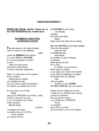ARTURO DEL VILLAR, español. Poema de su
libro SON TESTIMONIOS DEL VIAJERO SOLO:
EN FEBRERO EL AMOR TIENE
Los BOLSILLOS VACÍOS
Para mis manos es de noche siempre;
vuelvo a buscar en sus palabras:
curaba las HERIDAS del silencio
ni se hizo MAR su SANGRE.
A veces me pregunto si merece
la pena
repetir las horas puras
que hemos alzado juntos,
y miro su recuerdo largamente.
Salgo a la calle para ver las sombras
de los amantes.
Dónde está su sombra,
qué ciudades inventa,
con qué caricia contará las lámparas.
Su nombre era medida de los días.
nunca
No pasa nadie por mi lado.
Nadie
sabe que he MUERTO este febrero, nadie
refleja la rutina de mis ojos,
y soy el extranjero de la dicha
desde entonces,
Mentira diaria.
compañeras del alma,
su nombre está en la LUNA,
lo han copiado
los espejos del mar.
Sombras,
Su SANGRE no era el mar,
y me besaba
sombras,
sus besos eran tristes,
largos,
largos como una noche sin su cuerpo.
Para mis DIENTES es de noche siempre.
Cómo ha sido posible,
cómo he visto
la soledad del mar,
esta tristeza.
Su nombre es como el tiempo,
no termina,
podrá quemar la nieve
de los años;
su nombre es de una pieza,
firme como los sueños,
es un salmo a la vida en otro mundo;
vuela sobre las máquinas, las dudas,
las herramientas, las esquinas,
todo
sabe su nombre.
Sombras, sé que SUFRO
SU SED A SECAS, sólo soy silencio.
Pensar que fue medida de los días
y habita en los suburbios de la noche,
camino de esperanza.
Por qué dejó de amarme
si me libraba de la MUERTE.
Nunca
lo entenderé,
jamás diré su nombre,
para mis labios es de noche siempre.
41
 