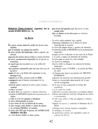 HORACIO ZABALJÁUREGUI, argentino. De la
revista ÚLTIMO REINO No. 14:
LA SELVA
La selva, motor inmóvil, anillo de deseos más
rápidos
que la mirada no conoce la sombra
la selva olvido del horizonte, saliva vegetal, ojo
animal
espesura de semen, boca extática y manía de furia
la selva, enumeración imposible en el ojo de su
tormenta;
de aquel que no encontró eco a la orilla del
estanque
sino pantano esperando para devorar alta toar de
la selva
osario el oro y la fiebre del esplendor en las
divergencias
caracol en el filo, sinuosa seda la SED,
consagrada por el hastío extenuante de los
paraísos
árbol de pánico animal la selva como extática
mortaja
oculta y encanta
la selva abre sus vísceras y colores obscenos
mientras la MUERTE reparte las mascaras para la
danza
y todo es a la vez gusano y mariposa
la selva alimentando el ansia,
lo que tiene de luz la ilusión de la carne,
lo que escapa como hálito o viento de placer
y no reclama PIEDRA, ni sombra
la selva sin OJO que la posea, sin ASTRO LUZ
HERIDA NEGRA
no vela destino habla se lame erecta
por el eco del gemido que devuelve el otro
cuerpo arde
algo se debate en la selva por no volverse
invisible.
La selva saliva animal, ojo vegetal
relámpago laberintos en la lluvia la lenta
humedad de la materia
la selva de nalgas tersas y pechos de antorcha
la selva haciendo el MUERTO en la enumeración
imposible
porque así lee el destino en los oros de la fiebre
y se echa a soñar con bramido de hembra
la selva que no tiene ley sino rituales
ni oscura ni ambigua
desova sobre su imagen su carroza de bestias
fantasmas
ensortijada cono el PUBIS y su aroma de filtro
de amor
sin lengua que posea sus pechos de FRUTOS
PODRIDOS
espesura sin memoria ni enumeración posible
manía no amanerada, pura pasión de lo que
olvidó extinguirse
(le lo que no fue conducido al borde del
acanti lado
y se le quitó la venda
ardid de la materia cenicienta y su manía vidente,
dulzona densidad de insectos, lámparas de salvia
y excrementos
la selva que echa a volar sus pájaros y colores
obscenos
dispone las presas y extiende el laberinto de los
RÍOS
estampa como tatuaje reguero estampida
ni ambigua , ni oscura,
(le profusión extática, de enjambre , como el
cadáver de Proteo
42
 