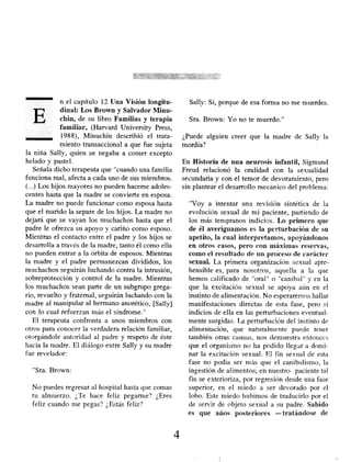n el capítulo 12 Una Visión longitu-
dinal: Los Brown y Salvador Minu-
chin, de su libro Familias y terapia
familiar, (Harvard University Press,
1988), Minuchin describió el trata-
miento transaccional a que fue sujeta
la niña Sally, quien se negaba a comer excepto
helado y pastel.
Señala dicho terapeuta que "cuando una familia
funciona mal, afecta a cada uno de sus miembros.
(...) Los hijos mayores no pueden hacerse adoles-
centes hasta que la madre se convierte en esposa.
La madre no puede funcionar como esposa hasta
que el marido la separe de los hijos. La madre no
dejará que se vayan los muchachos hasta que el
padre le ofrezca su apoyo y cariño como esposo.
Mientras el contacto entre el padre y los hijos se
desarrolla a través de la madre, tanto él como ella
no pueden entrar a la órbita de esposos. Mientras
la madre y el padre permanezcan divididos, los
muchachos seguirán luchando contra la intrusión,
sobreprotección y control de la madre. Mientras
los muchachos sean parte de un subgrupo grega-
rio, revuelto y fraternal, seguirán luchando con la
madre al manipular al hermano anorético, [Sally]
con lo cual refuerzan más el síndrome."
El terapeuta confronta a unos miembros con
otros para conocer la verdadera relación familiar,
otorgándole autoridad al padre y respeto de éste
hacia la madre. El diálogo entre Sally y su madre
fue revelador:
"Sra. Brown:
No puedes regresar al hospital hasta que comas
tu almuerzo. ¿Te hace feliz pegarme? ¿Eres
feliz cuando me pegas? ¿Estás feliz?
Sally: Sí, porque de esa forma no me muerdes.
Sra. Brown: Yo no te muerdo."
¿Puede alguien creer que la madre de Sally la
mordía?
En Historia de una neurosis infantil , Sigmund
Freud relacionó la oralidad con la sexualidad
secundaria y con el temor de devoramiento, pero
sin plantear el desarrollo mecánico del problema:
"Voy a intentar una revisión sintética de la
evolución sexual de mi paciente, partiendo de
los más tempranos indicios. Lo primero que
de él averiguamos es la perturbación de su
apetito, la cual interpretamos , apoyándonos
en otros casos, pero con máximas reservas,
corno el resultado de un proceso de carácter
sexual. La primera organización sexual apre-
hensible es, para nosotros, aquella a la que
hemos calificado de "oral" o "caníbal" y en la
que la excitación sexual se apoya aún en el
instinto de alimentación. No esperaremos hallar
manifestaciones directas de esta fase, pero sí
indicios de ella en las perturbaciones eventual-
mente surgidas. La perturbación del instinto de
alimentación, que naturalmente puede tener
también otras causas, nos demuestra entonces
que el organismo no ha podido llegar a domi-
nar la excitación sexual. El fin sexual de esta
fase no podía ser más que el canibalismo, la
ingestión de alimentos; en nuestro paciente tal
fin se exterioriza, por regresión desde una fase
superior, en el miedo a ser devorado por el
lobo. Este miedo hubimos de traducirlo por el
de servir de objeto sexual a su padre. Sabido
es que años posteriores -tratándose de
4
 