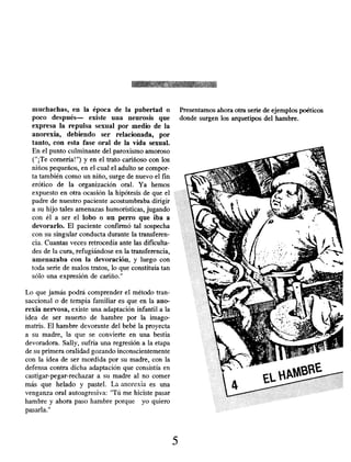 muchachas, en la época de la pubertad o Presentamos ahora otra serie de ejemplos poéticos
poco después- existe una neurosis que donde surgen los arquetipos del hambre.
expresa la repulsa sexual por medio de la
anorexia, debiendo ser relacionada, por
tanto, con esta fase oral de la vida sexual.
En el punto culminante del paroxismo amoroso
("¡Te comería!") y en el trato cariñoso con los
niños pequeños, en el cual el adulto se compor-
ta también como un niño, surge de nuevo el fin
erótico de la organización oral. Ya hemos
expuesto en otra ocasión la hipótesis de que el
padre de nuestro paciente acostumbraba dirigir
a su hijo tales amenazas humorísticas, jugando
con él a ser el lobo o un perro que iba a
devorarlo. El paciente confirmó tal sospecha
con su singular conducta durante la transferen-
cia. Cuantas veces retrocedía ante las dificulta-
des de la cura, refugiándose en la transferencia,
amenazaba con la devoración , y luego con
toda serie de malos tratos, lo que constituía tan
sólo una expresión de cariño."
Lo que jamás podrá comprender el método tran-
saccional o de terapia familiar es que en la ano-
rexia nervosa , existe una adaptación infantil a la
idea de ser muerto de hambre por la imago-
matris. El hambre devorante del bebé la proyecta
a su madre, la que se convierte en una bestia
devoradora. Sally, sufría una regresión a la etapa
de su primera oralidad gozando inconscientemente
con la idea de ser mordida por su madre, con la
defensa contra dicha adaptación que consistía en
castigar-pegar-rechazar a su madre al no comer
más que helado y pastel. La anorexia es una
venganza oral autoagresiva: "Tú me hiciste pasar
hambre y ahora paso hambre porque yo quiero
pasarla."
5
 