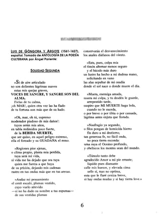LUIS DE GÓNGORA Y ARGOTE (1561-1627),
español. Tomado de ANTOLOGÍA DE LA POESÍA
CULTERANA por Ángel Pariente:
SOLEDAD SEGUNDA
»si de aire articulado
no son dolientes lágrimas suaves
estas mis quejas graves,
VOCES DE SANGRE, Y SANGRE SON DEL
ALMA.
Fíelas de tu calma,
¡oh MAR!, quien otra vez las ha fiado
de tu fortuna aun más que de su hado.
»Oh, mar, oh tú, supremo
moderador piadoso de mis daños!:
tuyos serán mis años,
en tabla redimidos poco fuerte,
de la BEBIDA MUERTE,
que ser quiso, en aquel peligro extremo,
ella el forzado y su GUADAÑA el remo.
»Regiones pise ajenas,
o clima propio, planta mía perdida,
tuya será mi vida,
si vida me ha dejado que sea tuya
quien me fuerza a que huya
de su prisión, dejando mis cadenas
rastro en tus ondas más que en tus arenas.
»Audaz mi pensamiento
el cenit escaló, plumas vestido,
cuyo vuelo atrevido
-si no ha dado su nombre a tus espumas-
de sus vestidas plumas
conservarán el desvanecimiento
los anales diáfanos del viento.
»Esta, pues, culpa mía
el timón alternar menos seguro
y el báculo más duro
un lustro ha hecho a mni dudosa mano,
solicitando en vano
las alas sepultar de mi osadía
donde el sol nace o donde muere el día.
»Muera, enemiga amada,
muera mi culpa, y tu desdén le guarde,
arrepentido tarde,
suspiro que MI MUERTE haga leda,
cuando no le suceda,
o por breve o por tibia o por cansada,
lágrima antes enjuta que llorada.
»Naufragio ya segundo,
o filos pongan de homicida hierro
fin duro a mi destierro;
tan generosa fe, no fácil onda,
no poca tierra esconda:
urna suya el Oceáno profundo,
y obeliscos los montes sean del mundo.
»Túmulo tanto debe
agradecido Amor a mi pie errante;
líquido pues diamante
calle mis huesos, y elevada cima
selle sí, mas no oprima,
esta que le fiaré ceniza breve,
si hay ondas mudas y si hay tierra leve.»
6
 