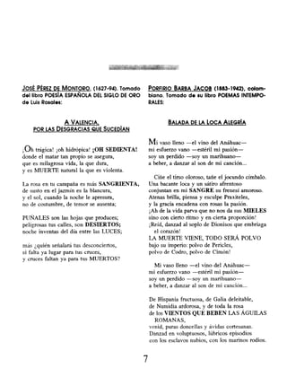 JOSÉ PÉREZ DE MONTORO, (1627-94). Tomado PORFIRIO BARBA JACOB ( 1883-1942), colom-
del libro POESÍA ESPAÑOLA DEL SIGLO DE ORO biano. Tomado de su libro POEMAS INTEMPO-
de Luis Rosales: RALES:
A VALENCIA,
POR LAS DESGRACIAS QUE SUCEDÍAN
BALADA DE LA LOCA ALEGRÍA
¡Oh trágica! ¡ oh hidrópica ! ¡OH SEDIENTA!
donde el matar tan propio se asegura,
que es milagrosa vida, la que dura,
y es MUERTE natural la que es violenta.
La rosa en tu campaña es más SANGRIENTA,
de susto en el jazmín es la blancura,
y el sol, cuando la noche le apresura,
no de costumbre, de temor se ausenta;
PUÑALES son las hojas que produces;
peligrosas tus calles, son DESIERTOS;
noche inventas del día entre las LUCES;
más ¿quién señalará tus desconciertos,
si falta ya lugar para tus cruces,
y cruces faltan ya para tus MUERTOS?
Mi vaso lleno -el vino del Anáhuac-
mi esfuerzo vano -estéril mi pasión-
soy un perdido -soy un marihuano-
a beber, a danzar al son de mi canción...
Ciñe el tirso oloroso, tañe el jocundo címbalo.
Una bacante loca y un sátiro afrentoso
conjuntan en mi SANGRE su frenesí amoroso.
Atenas brilla, piensa y esculpe Praxiteles,
y la gracia encadena con rosas la pasión.
¡Ah de la vida parva que no nos da sus MIELES
sino con cierto ritmo y en cierta proporción!
¡Reíd, danzad al soplo de Dionisos que embriaga
el corazón!
LA MUERTE VIENE, TODO SERÁ POLVO
bajo su imperio: polvo de Pericles,
polvo de Codro, polvo de Cimón!
Mi vaso lleno -el vino del Anáhuac-
mi esfuerzo vano -estéril mi pasión-
soy un perdido -soy un marihuano-
a beber, a danzar al son de mi canción...
De Hispania fructuosa, de Galia deleitable,
de Numidia ardorosa , y de toda la rosa
de los VIENTOS QUE BEBEN LAS ÁGUILAS
ROMANAS,
venid, puras doncellas y ávidas cortesanas.
Danzad en voluptuosos , lúbricos episodios
con los esclavos nubios, con los marinos rodios.
7
 